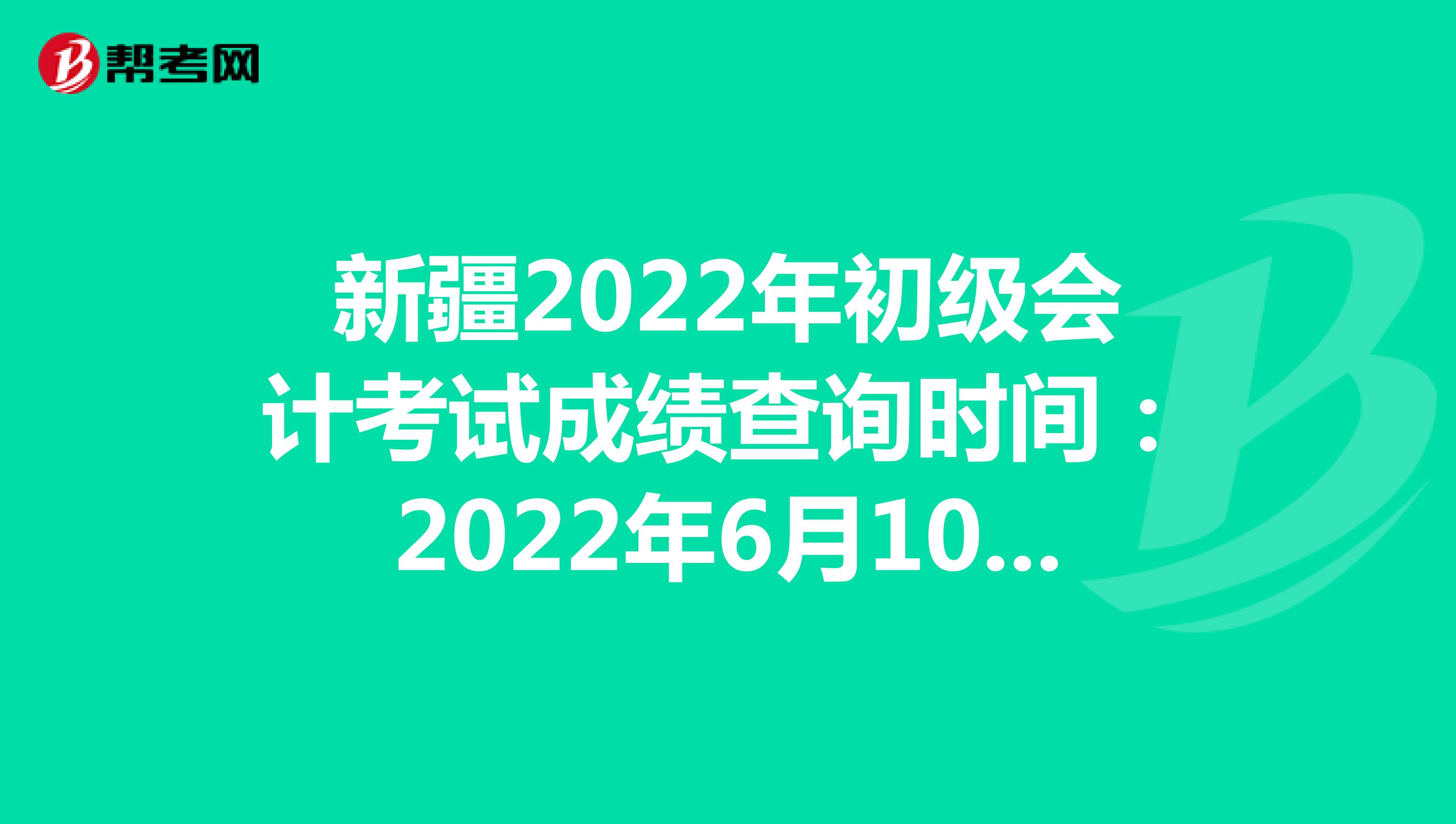 新疆2022年初级会计考试成绩查询时间：2022年6月10日前