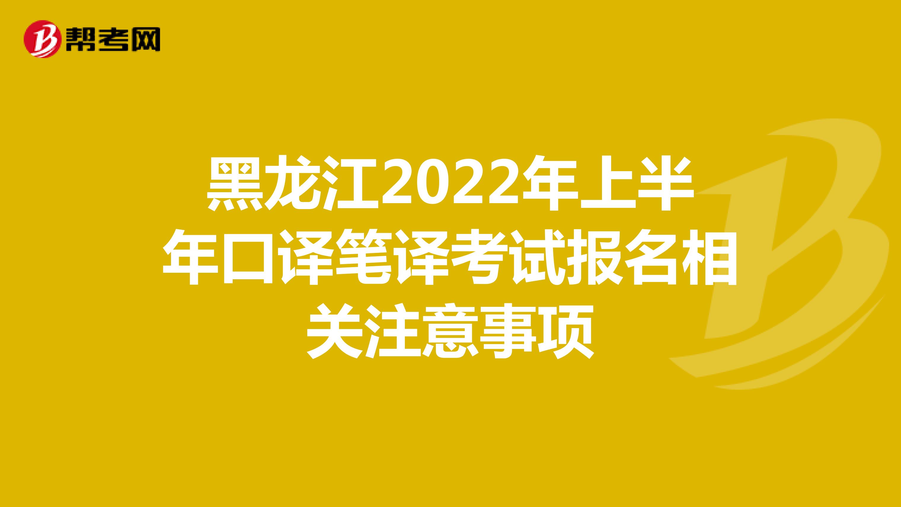 黑龙江2022年上半年口译笔译考试报名相关注意事项