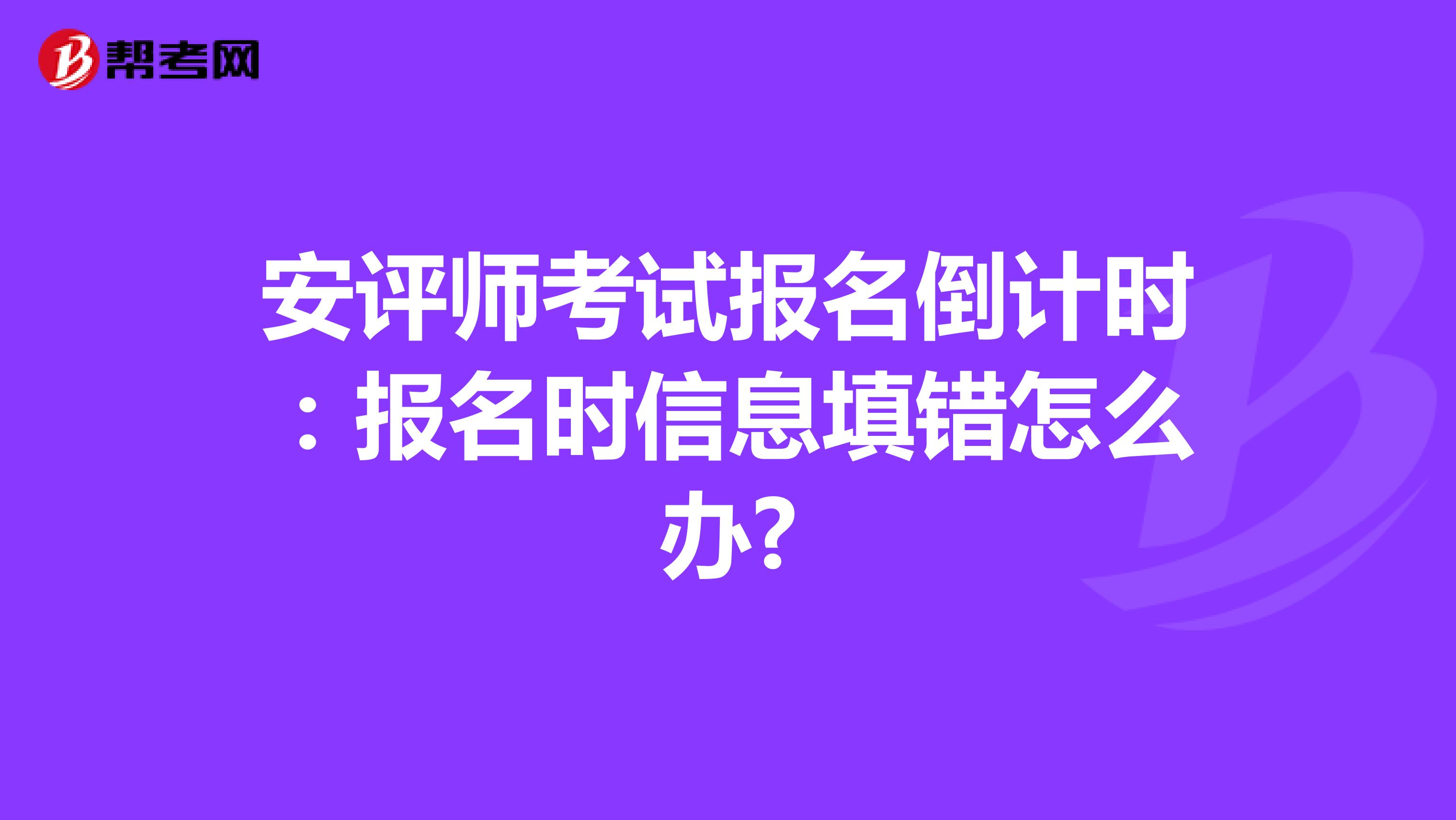 安评师考试报名倒计时：报名时信息填错怎么办?