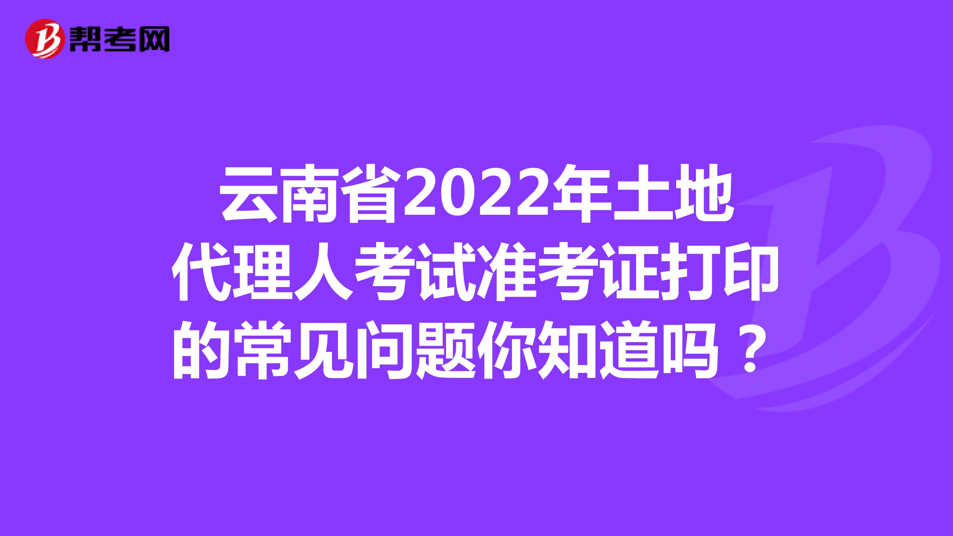云南省2022年土地代理人考试准考证打印的常见问题你知道吗？