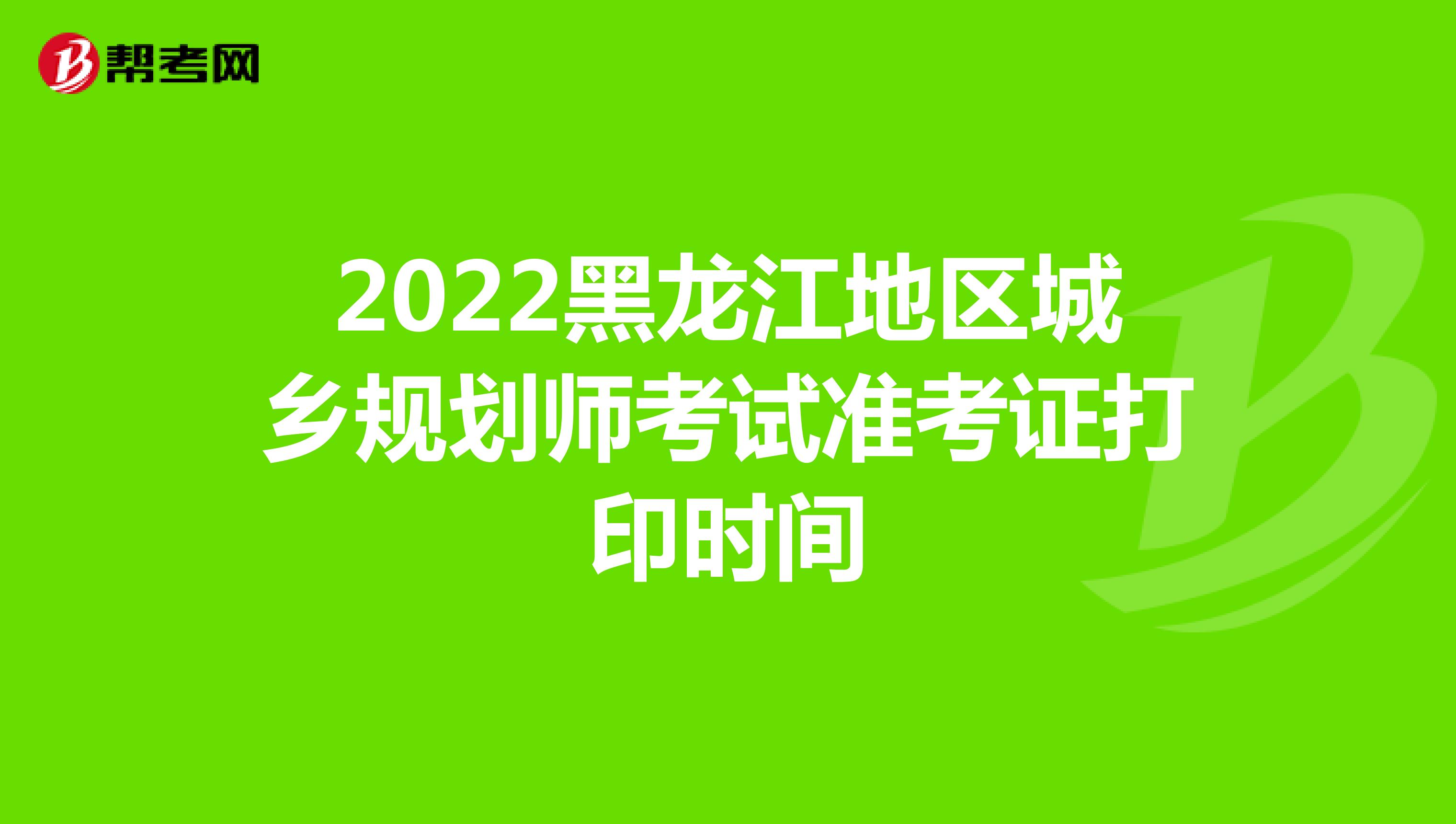 2022黑龙江地区城乡规划师考试准考证打印时间