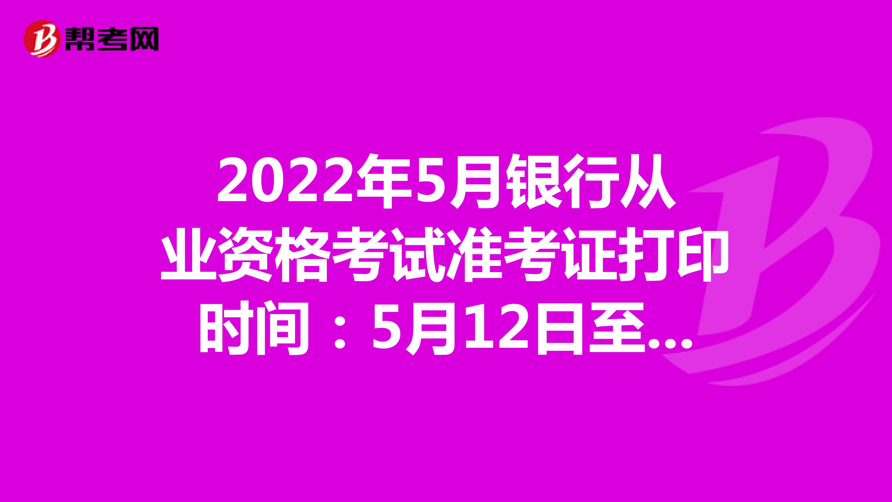 2022年5月银行从业资格考试准考证打印时间：5月12日至5月18日