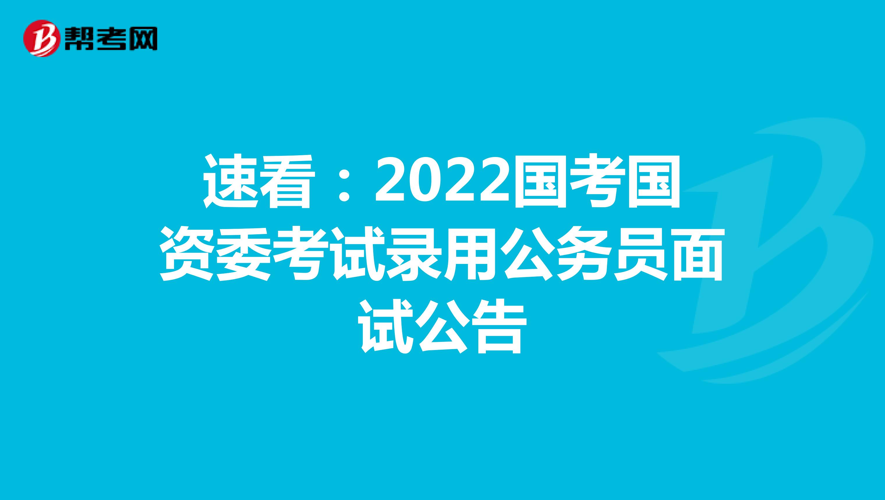 速看：2022国考国资委考试录用公务员面试公告