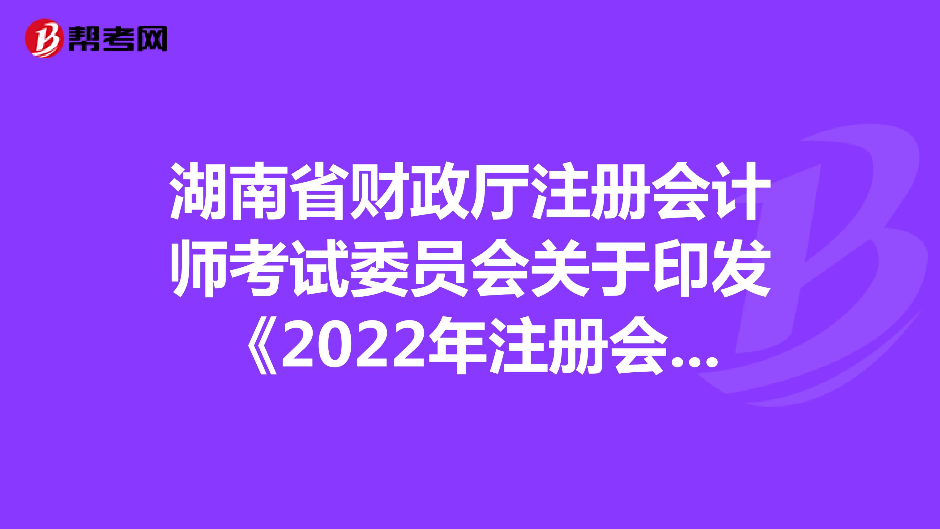 湖南省財政廳注冊會計師考試委員會關(guān)于印發(fā)《2022年注冊會計師全國統(tǒng)一考試湖南考區(qū)報名簡章》的通知