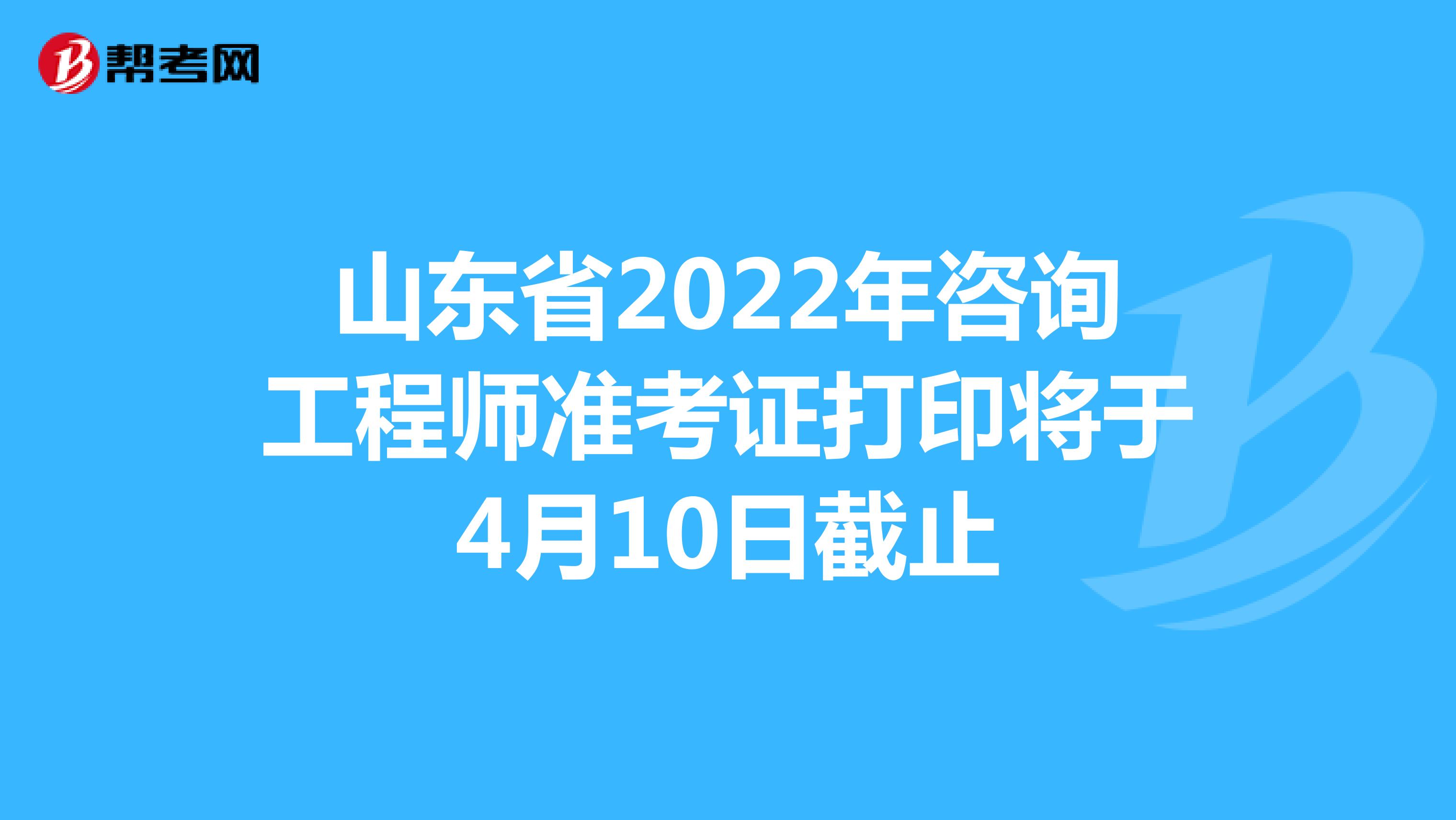 山东省2022年咨询工程师准考证打印将于4月10日截止