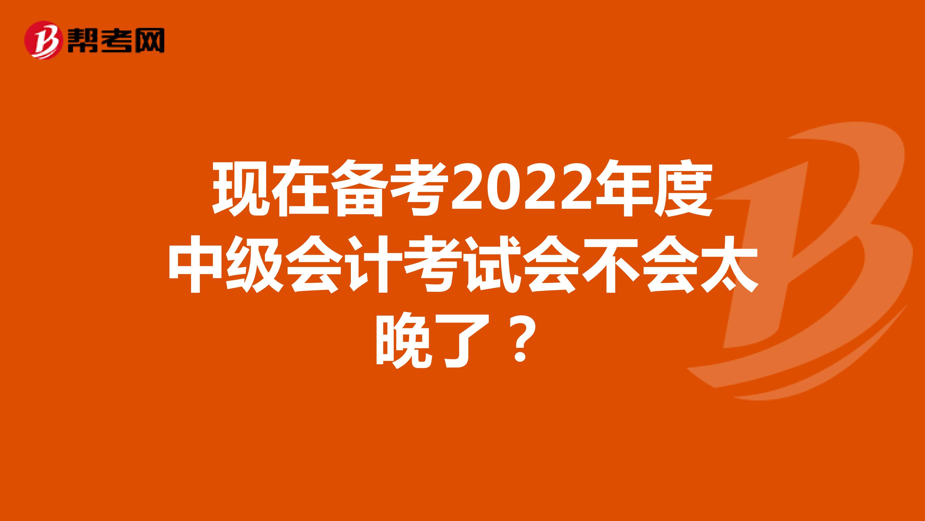 现在备考2022年度中级会计考试会不会太晚了？