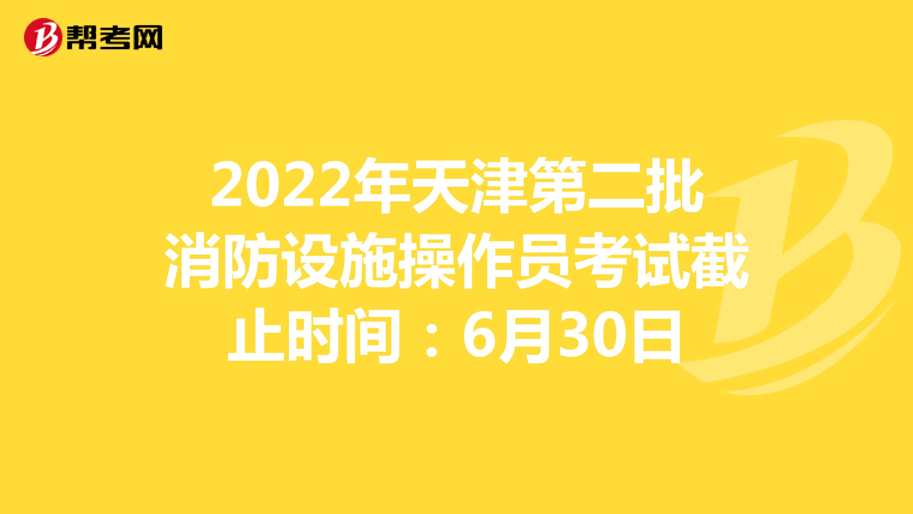 2022年天津第二批消防设施操作员考试截止时间：6月30日