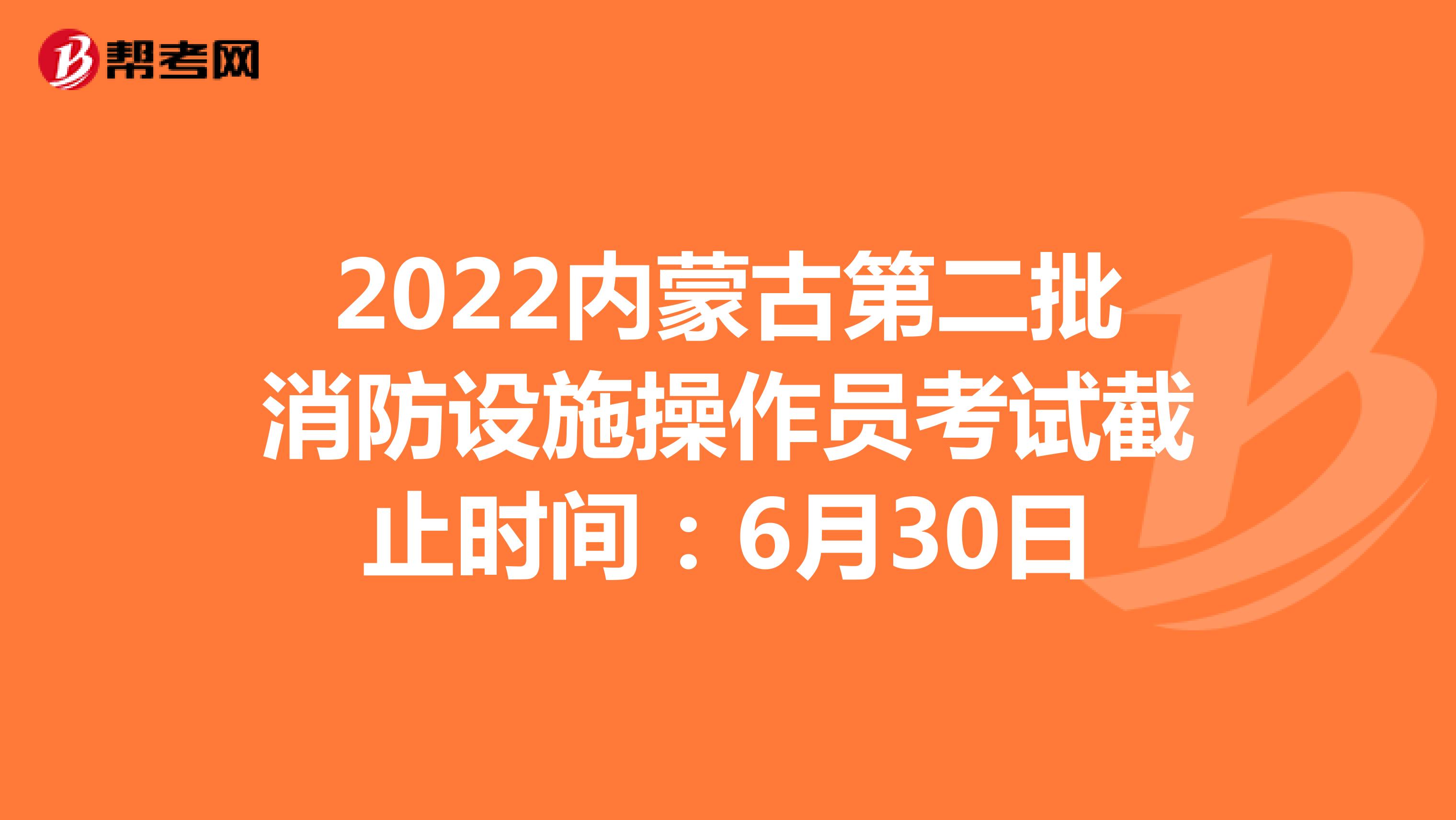 2022内蒙古第二批消防设施操作员考试截止时间：6月30日
