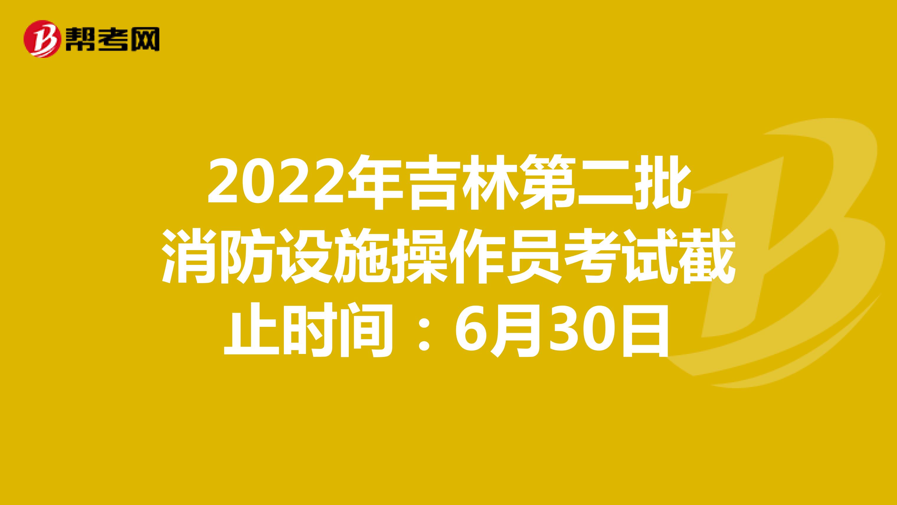 2022年吉林第二批消防设施操作员考试截止时间：6月30日