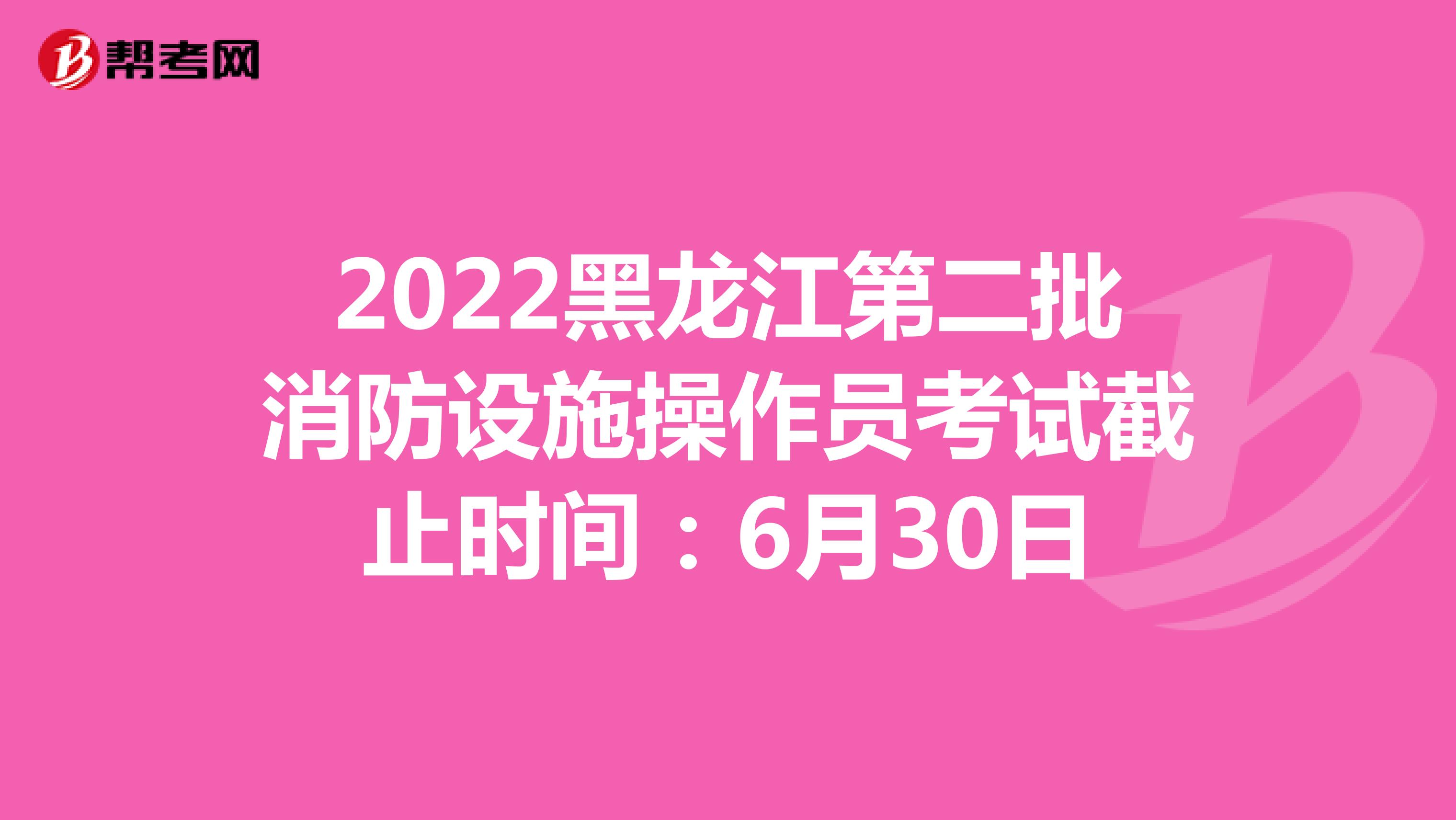 2022黑龙江第二批消防设施操作员考试截止时间：6月30日