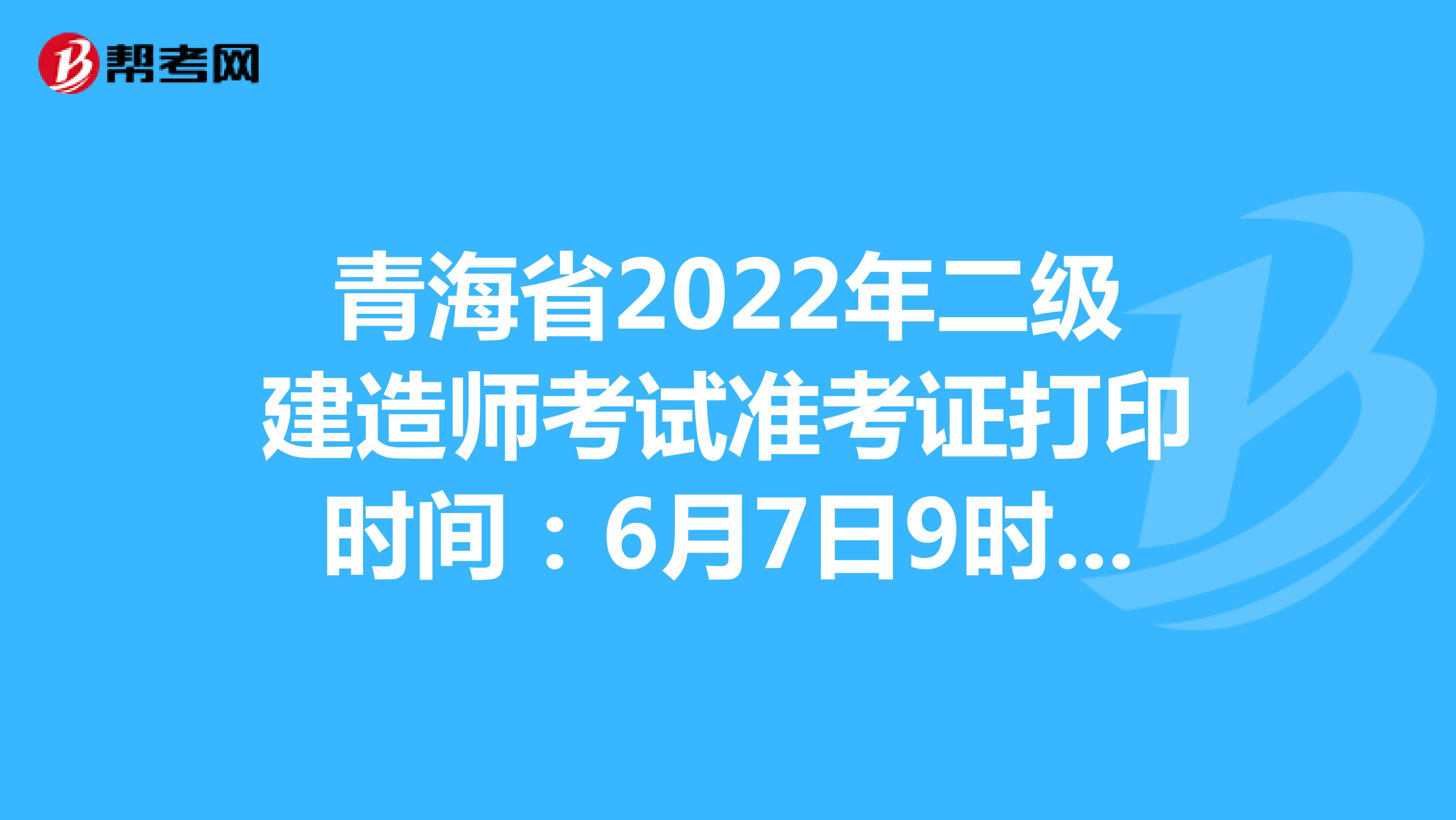 青海省2022年二级建造师考试准考证打印时间：6月7日9时-10日24时