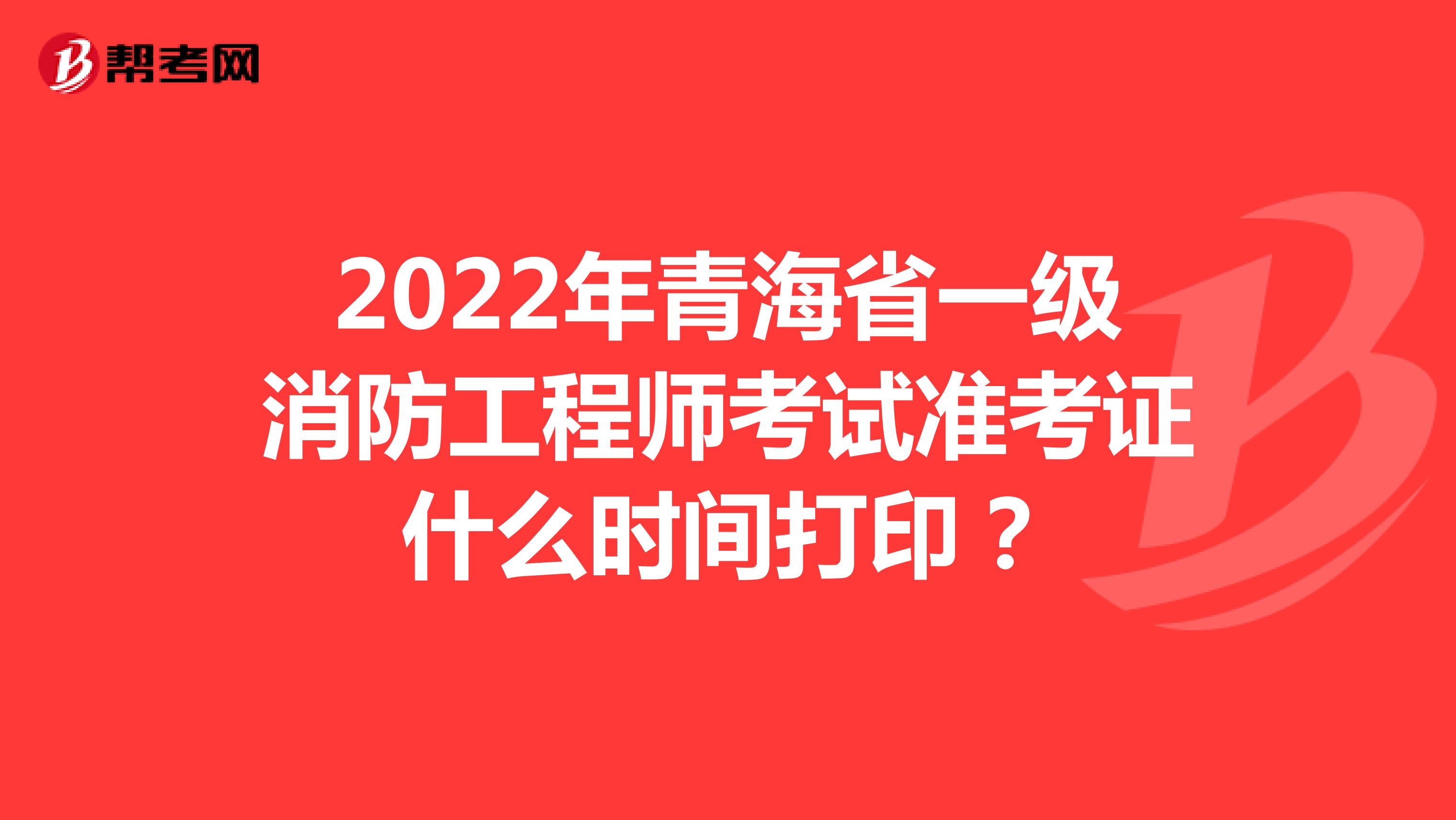 2022年青海省一级消防工程师考试准考证什么时间打印？