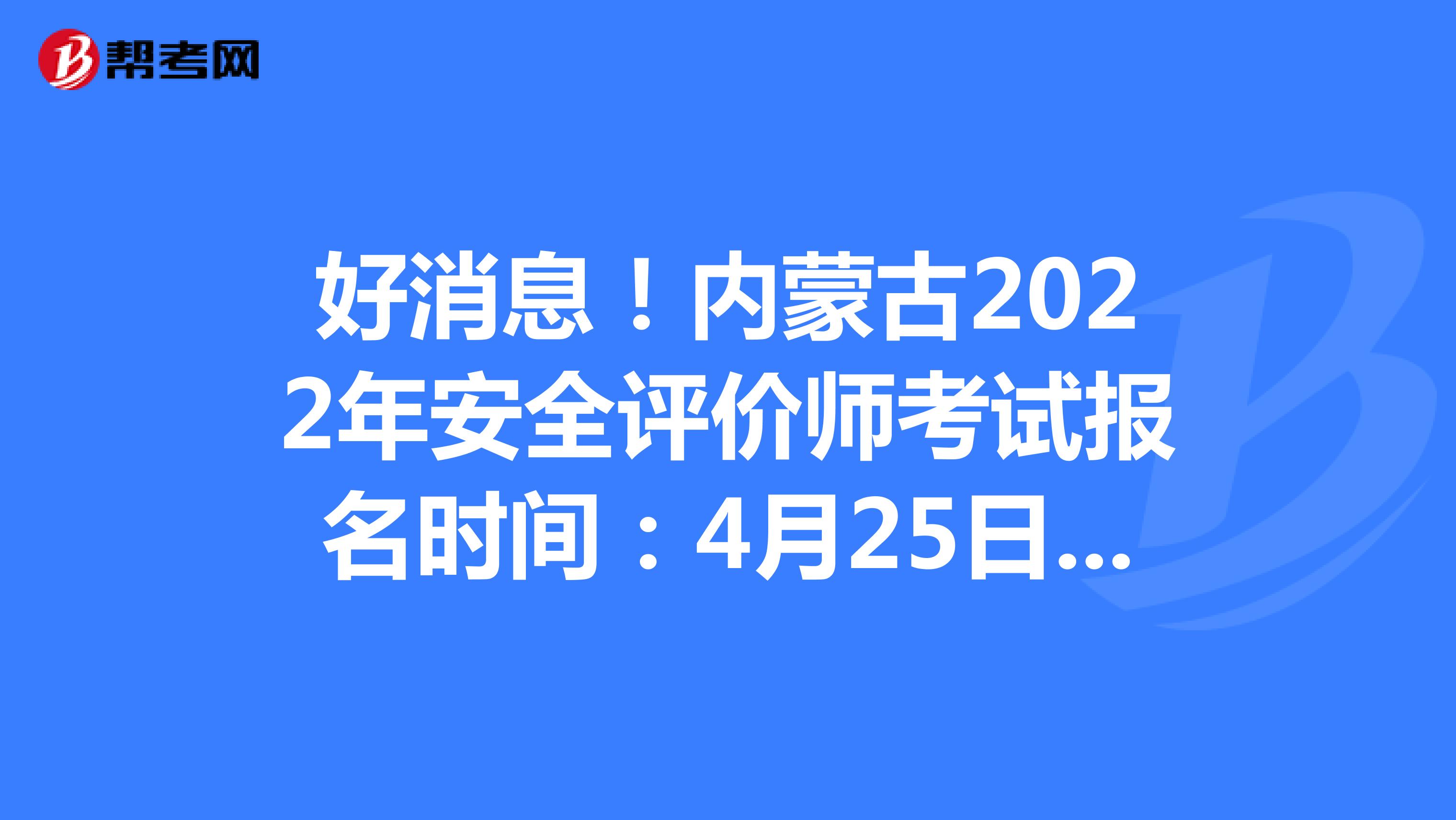 好消息！内蒙古2022年安全评价师考试报名时间：4月25日-5月12日