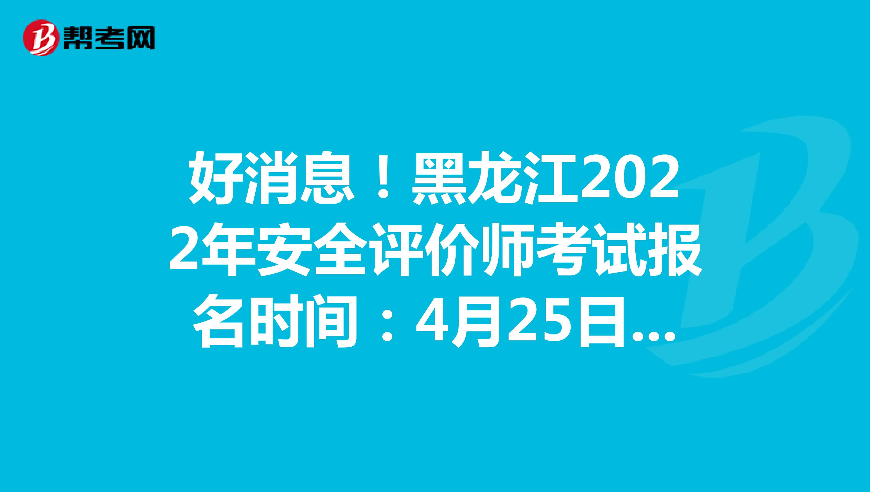 好消息！黑龙江2022年安全评价师考试报名时间：4月25日-5月12日