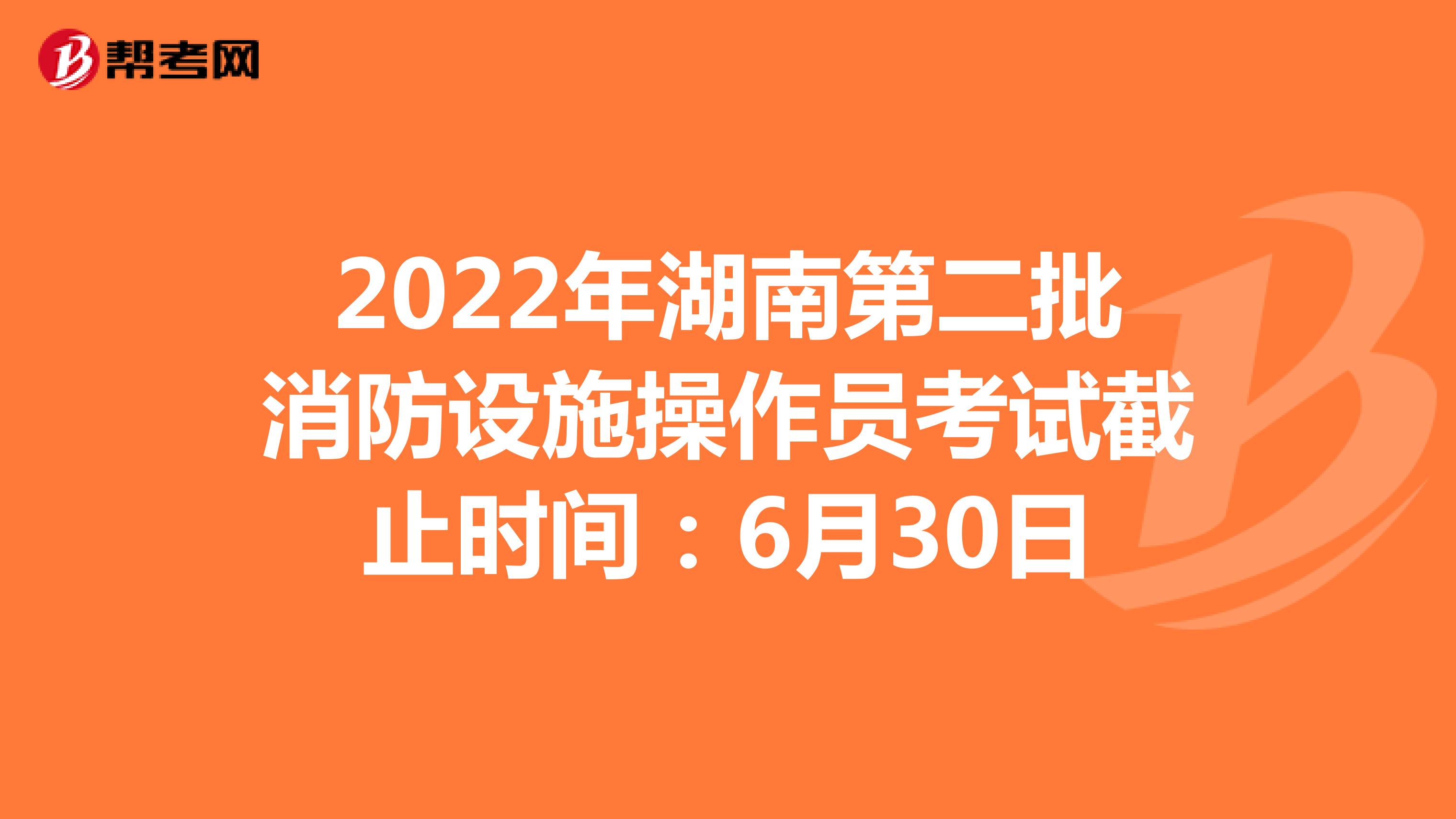 2022年湖南第二批消防设施操作员考试截止时间：6月30日