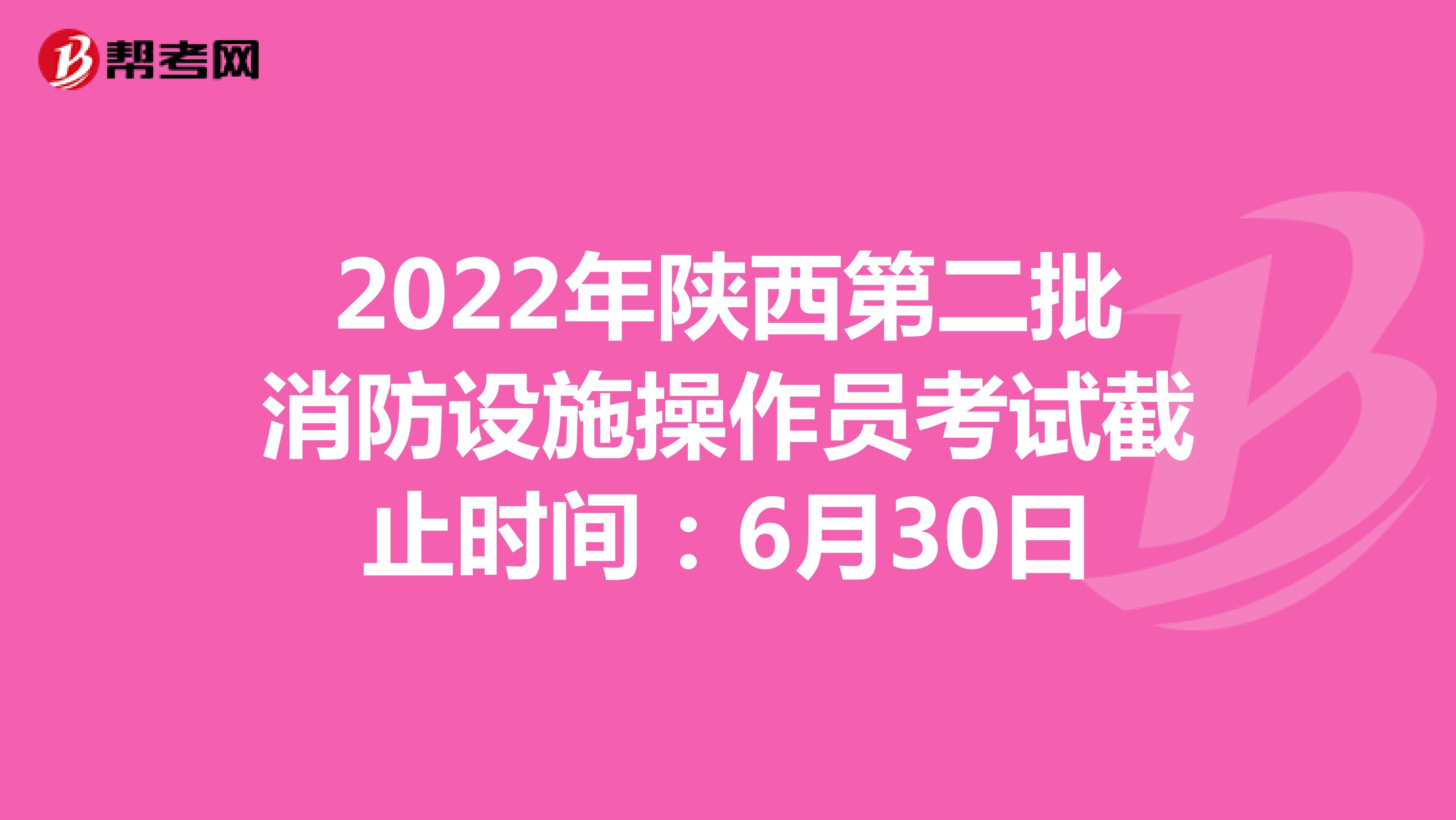 2022年陕西第二批消防设施操作员考试截止时间：6月30日