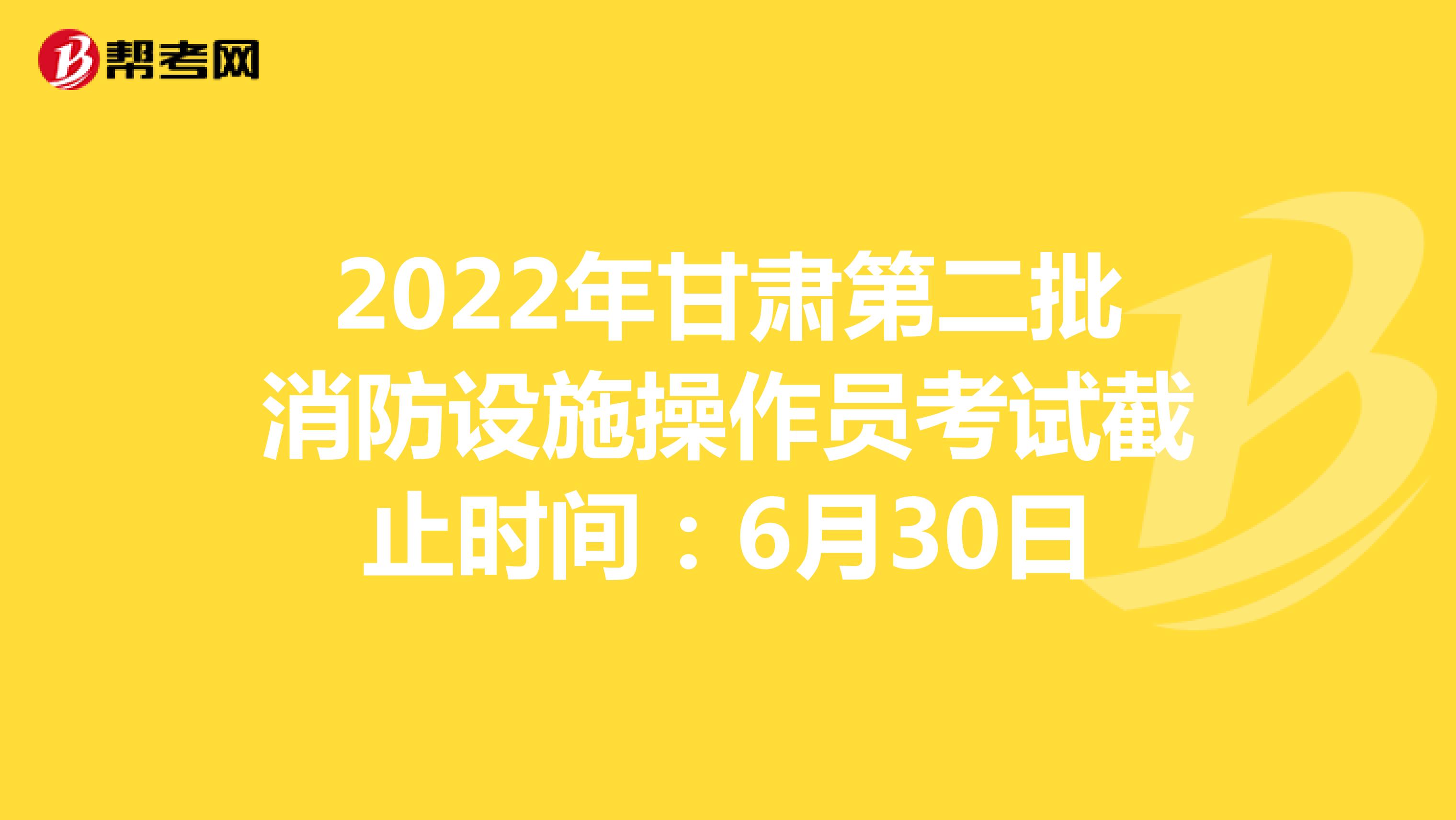 2022年甘肃第二批消防设施操作员考试截止时间：6月30日