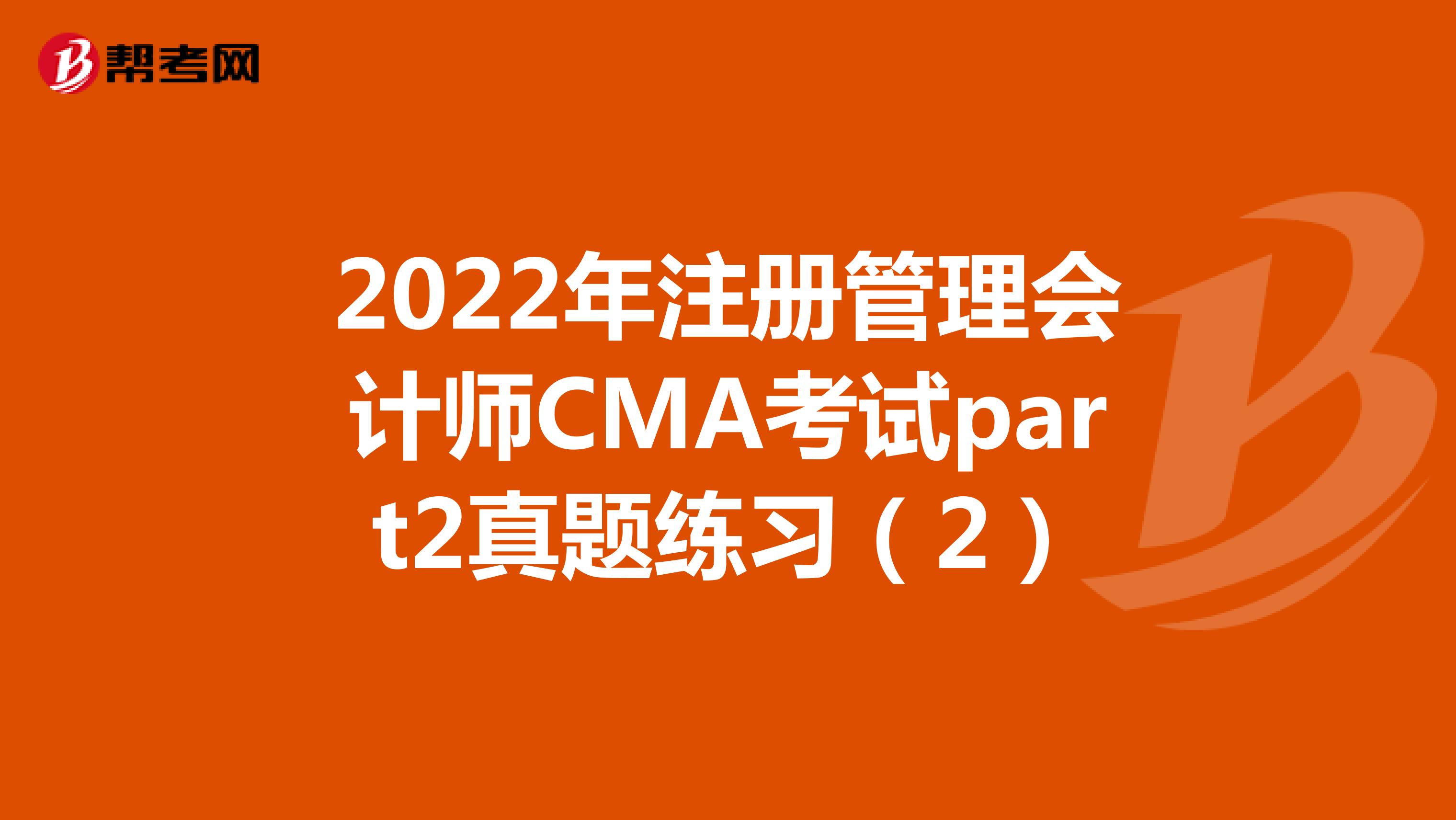 2022年注册管理会计师CMA考试part2真题练习（2）