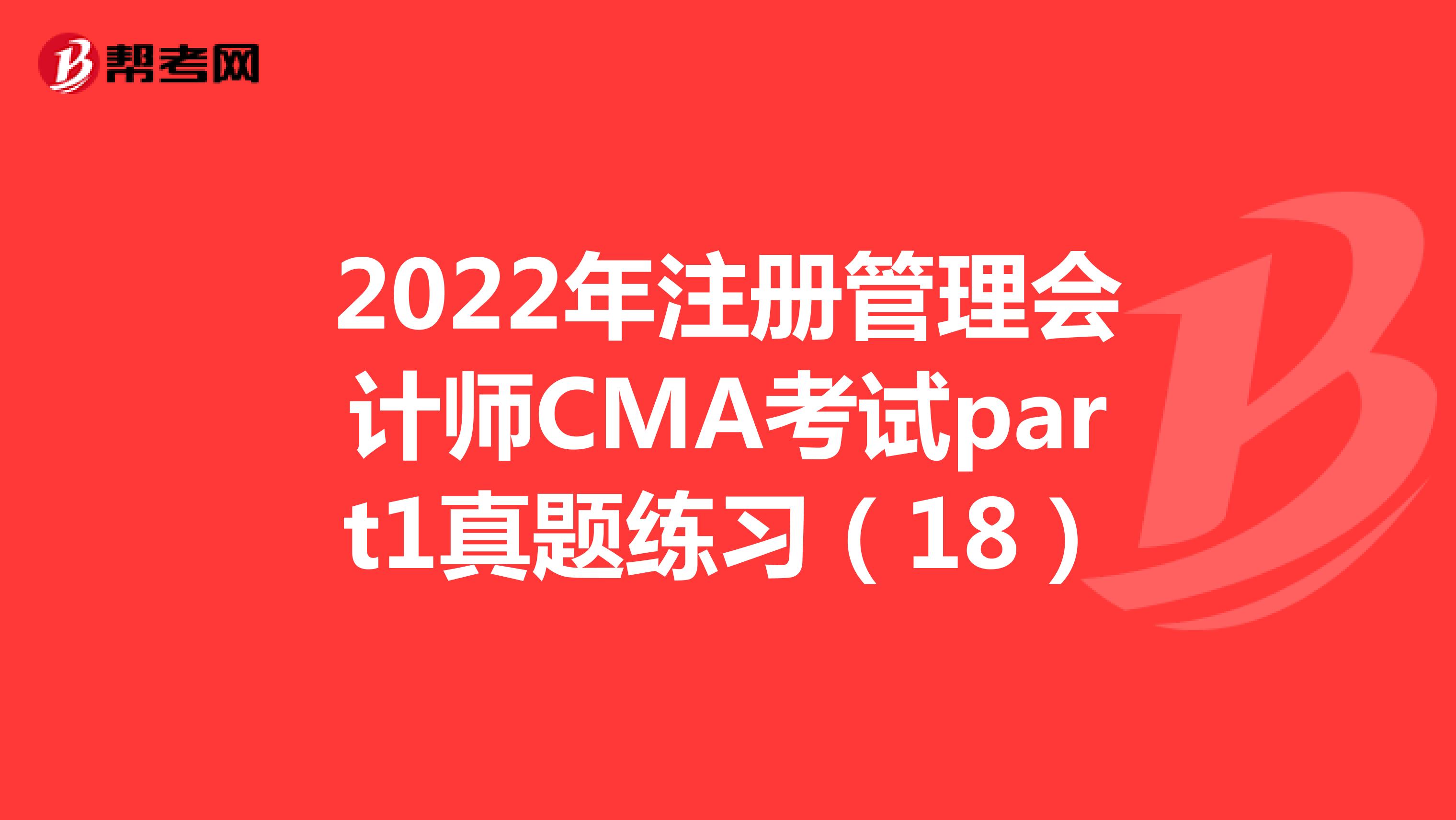 2022年注册管理会计师CMA考试part1真题练习（18）