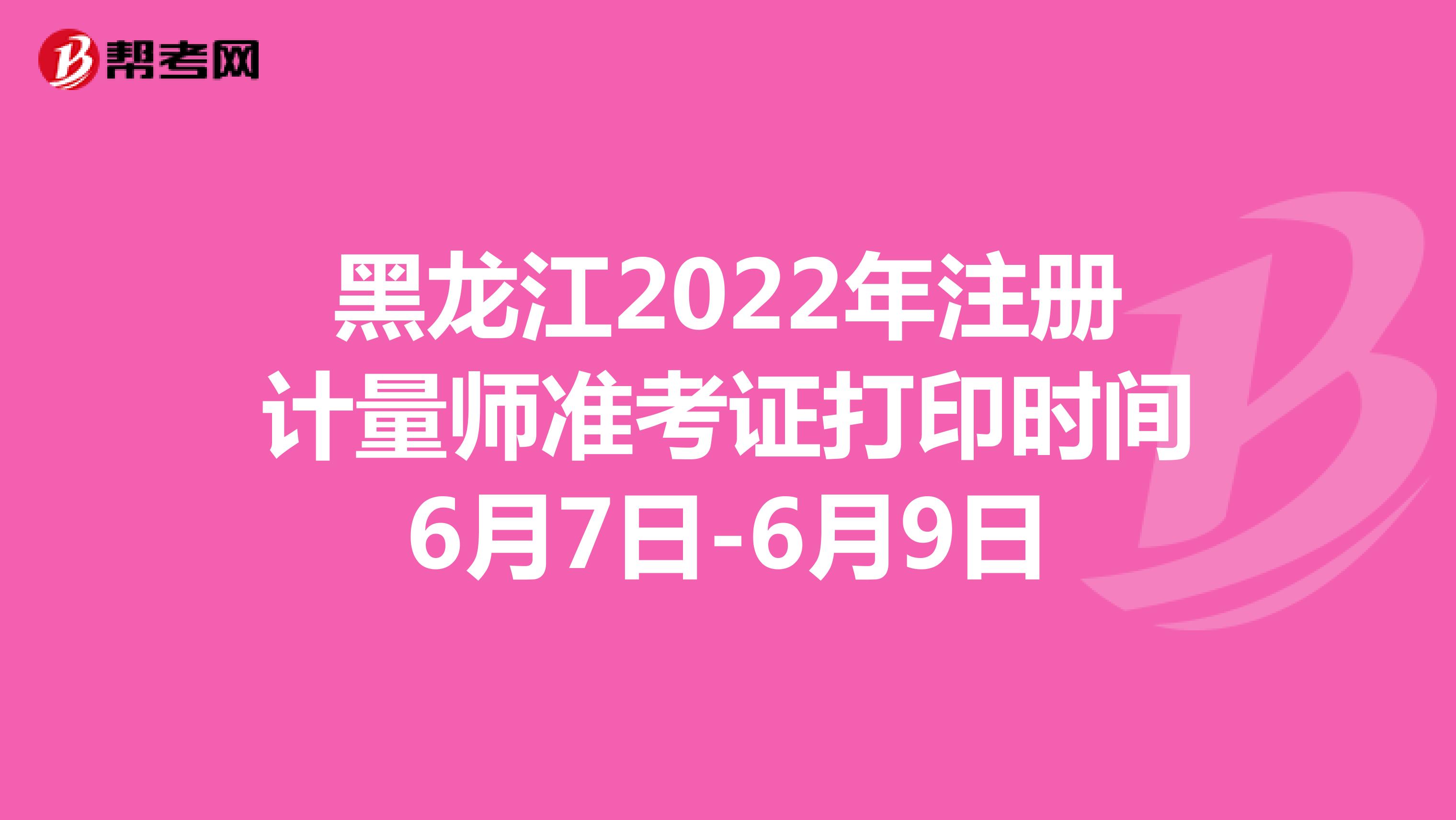 黑龙江2022年注册计量师准考证打印时间6月7日-6月9日