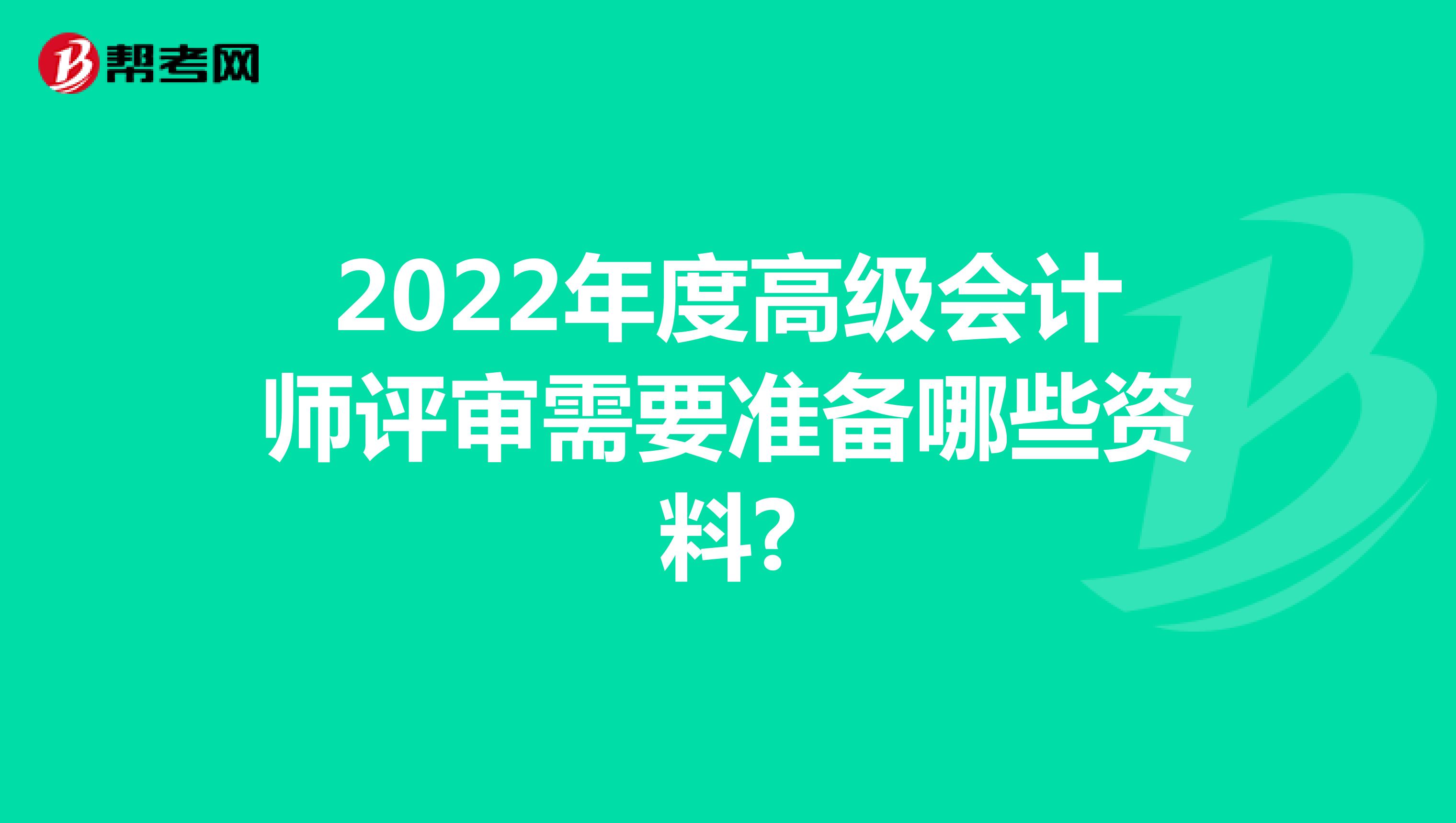 2022年度高级会计师评审需要准备哪些资料?