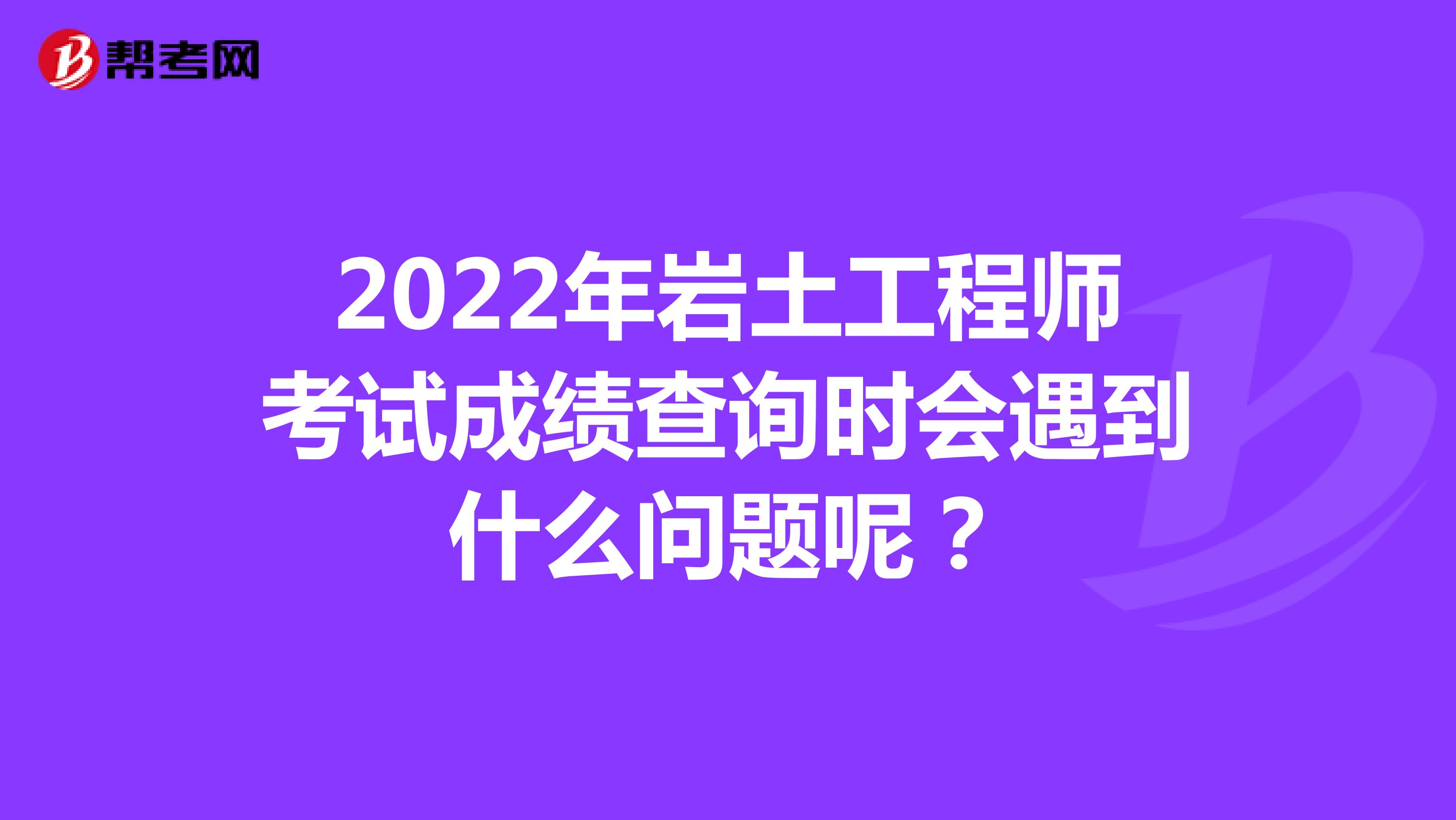 2022年岩土工程师考试成绩查询时会遇到什么问题呢？