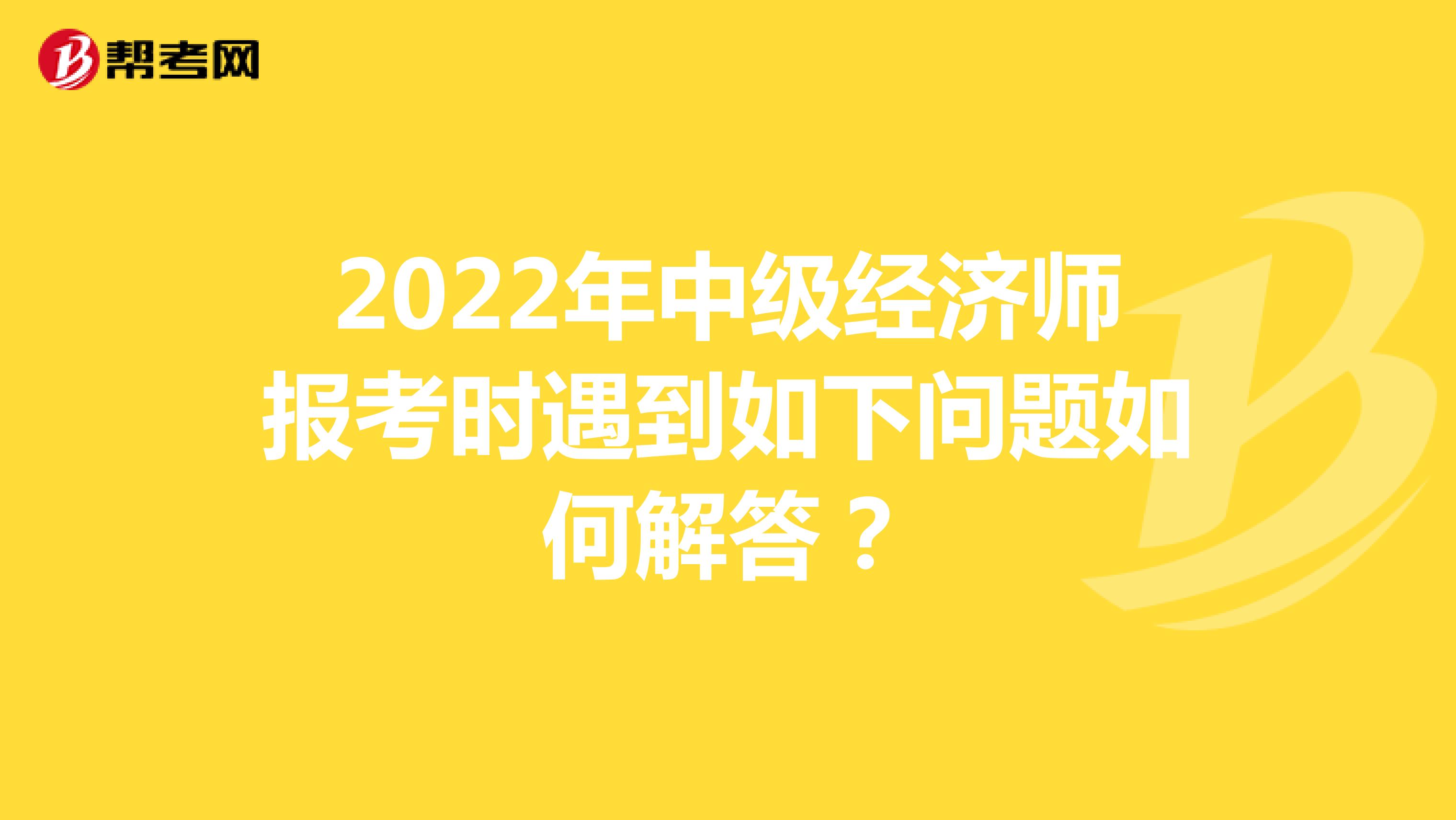 2022年中级经济师报考时遇到如下问题如何解答？