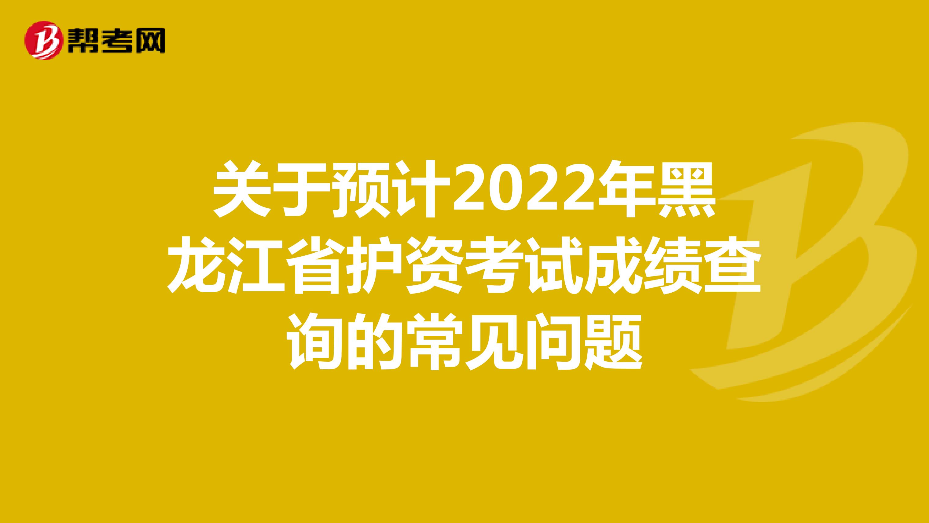 关于预计2022年黑龙江省护资考试成绩查询的常见问题
