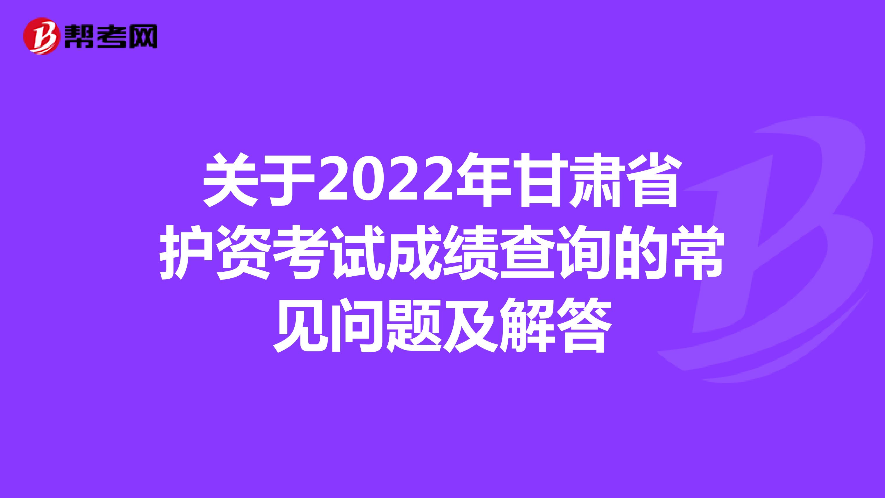 关于2022年甘肃省护资考试成绩查询的常见问题及解答