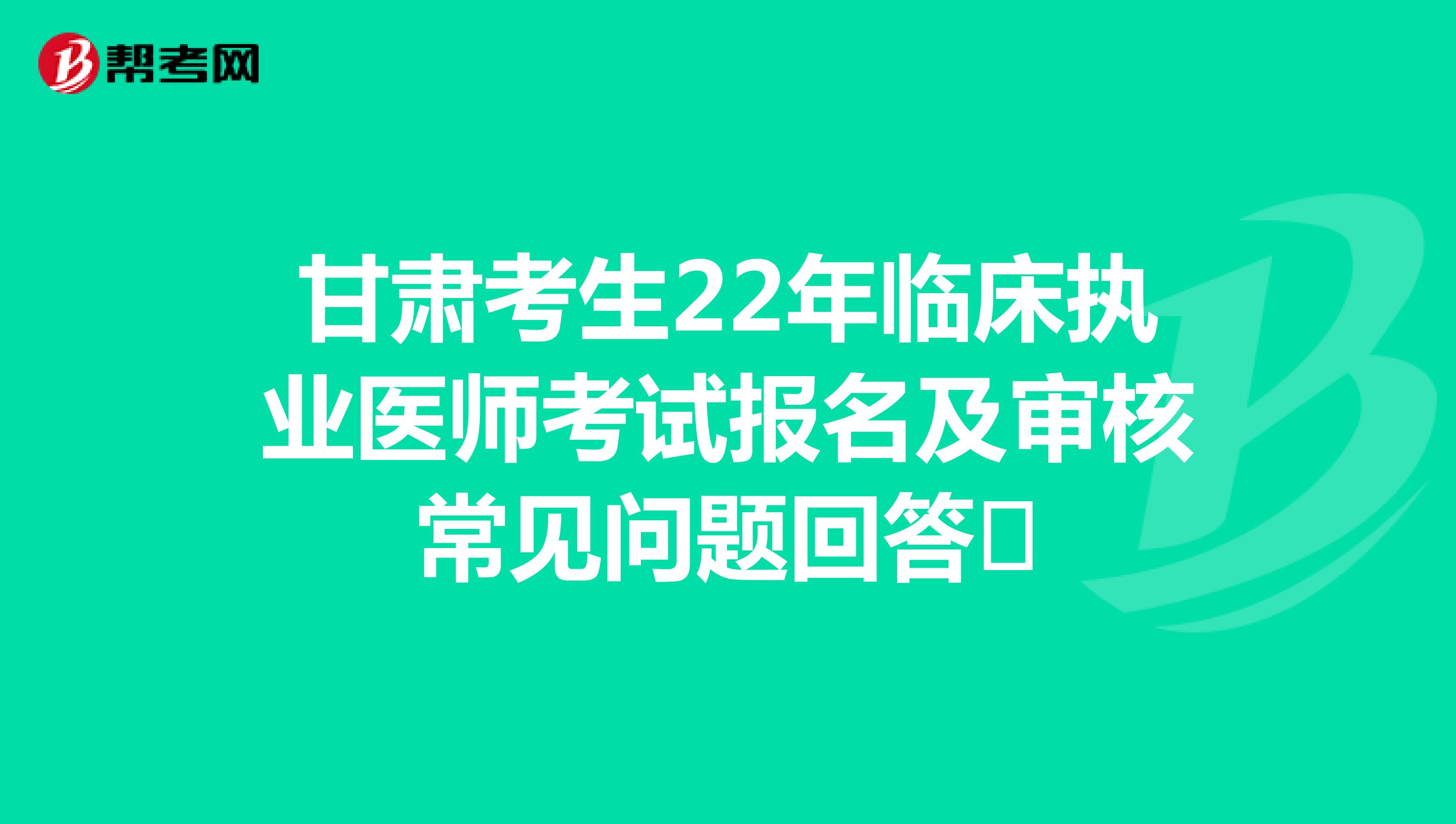 甘肃考生22年临床执业医师考试报名及审核常见问题回答​