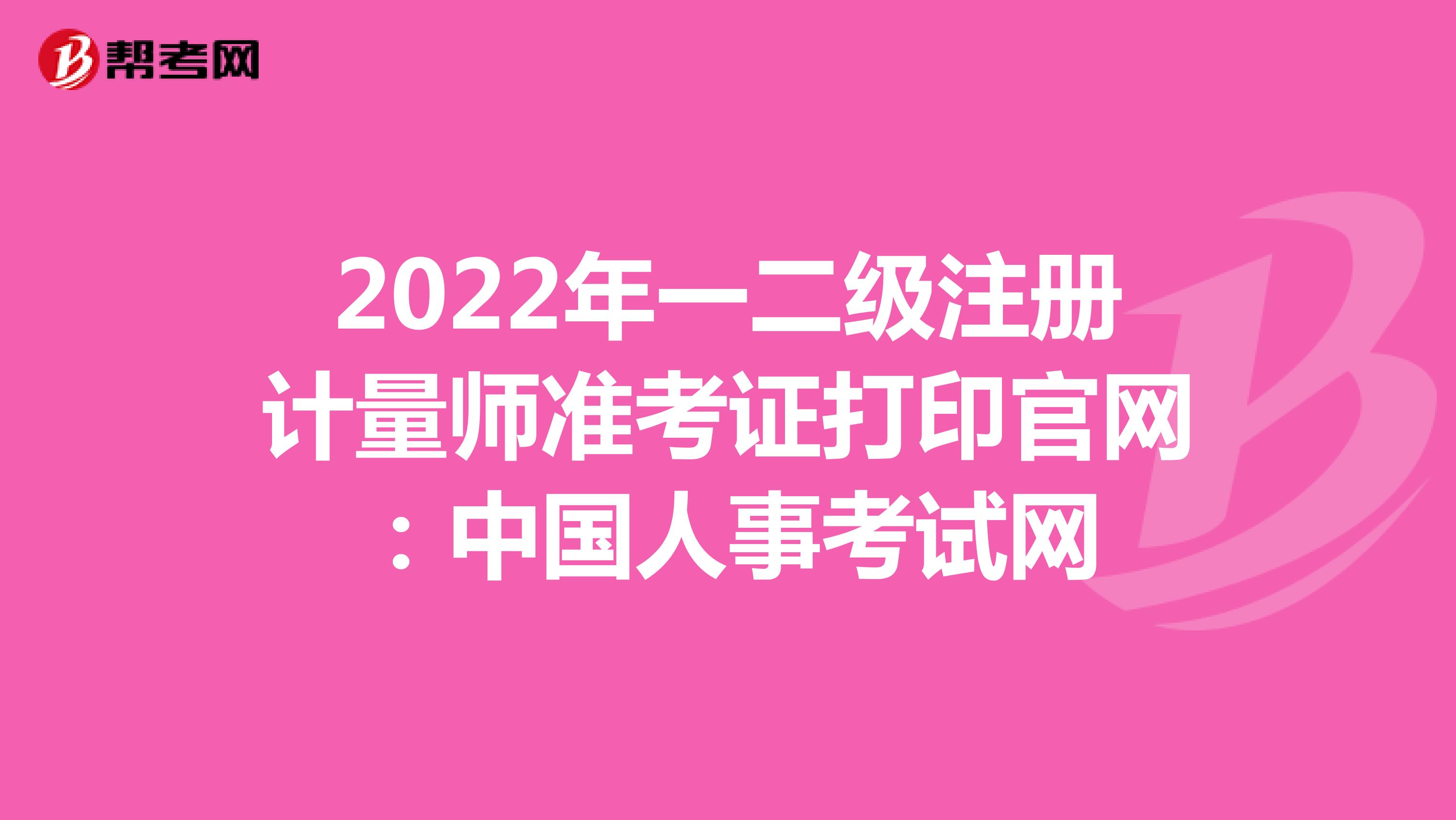 2022年一二级注册计量师准考证打印官网：中国人事考试网