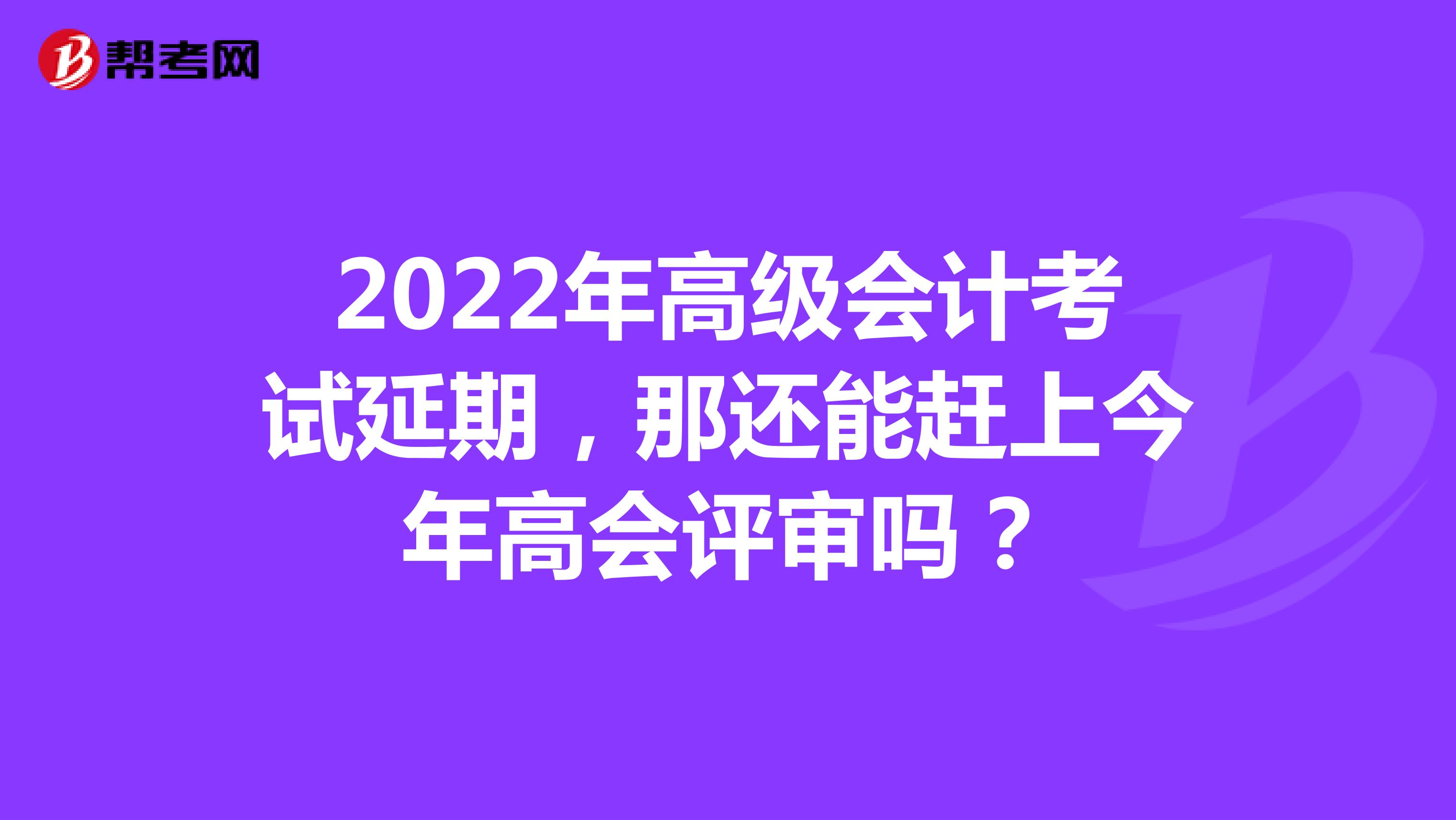 2022年高级会计考试延期，那还能赶上今年高会评审吗？