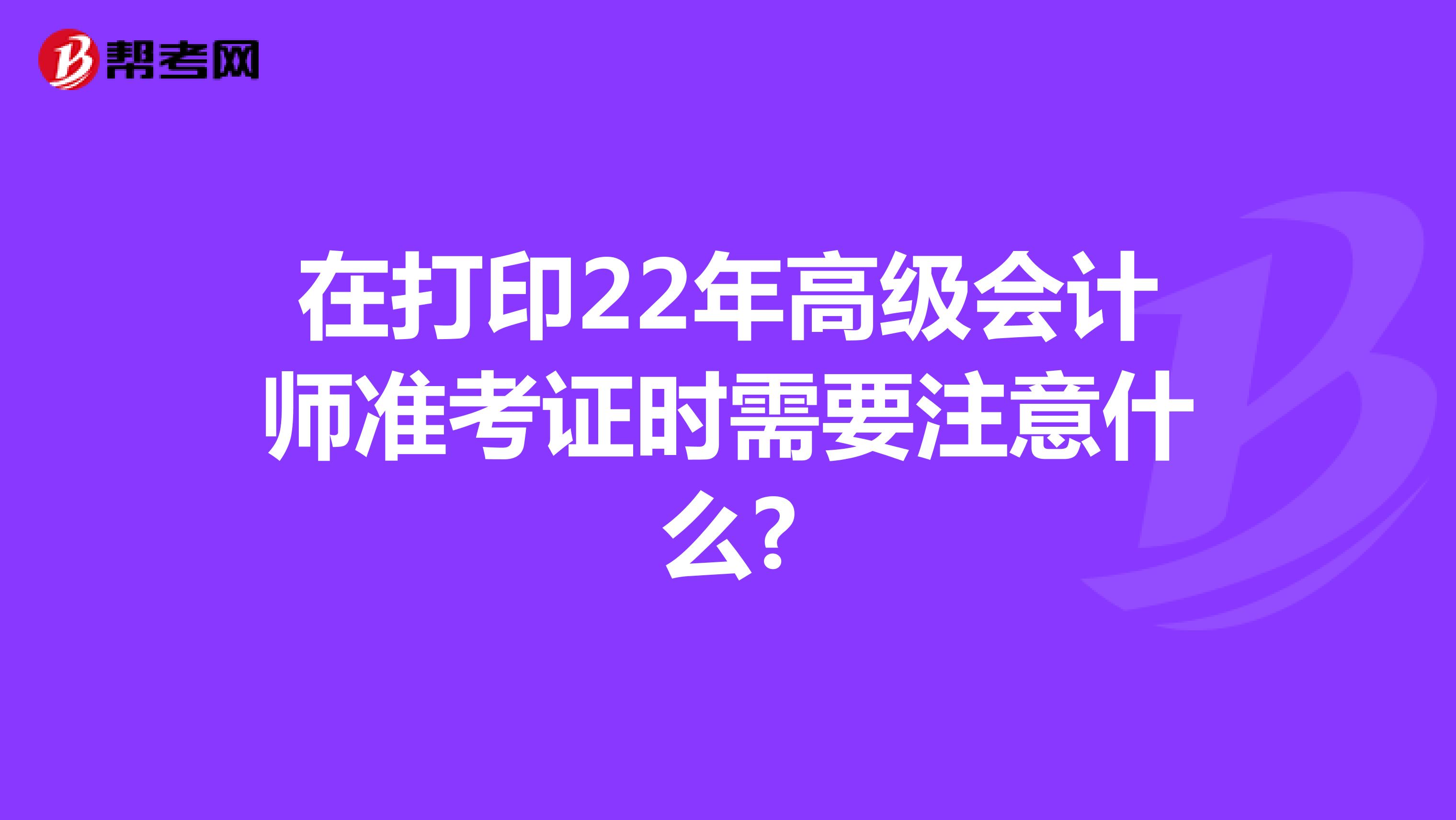 在打印22年高级会计师准考证时需要注意什么?