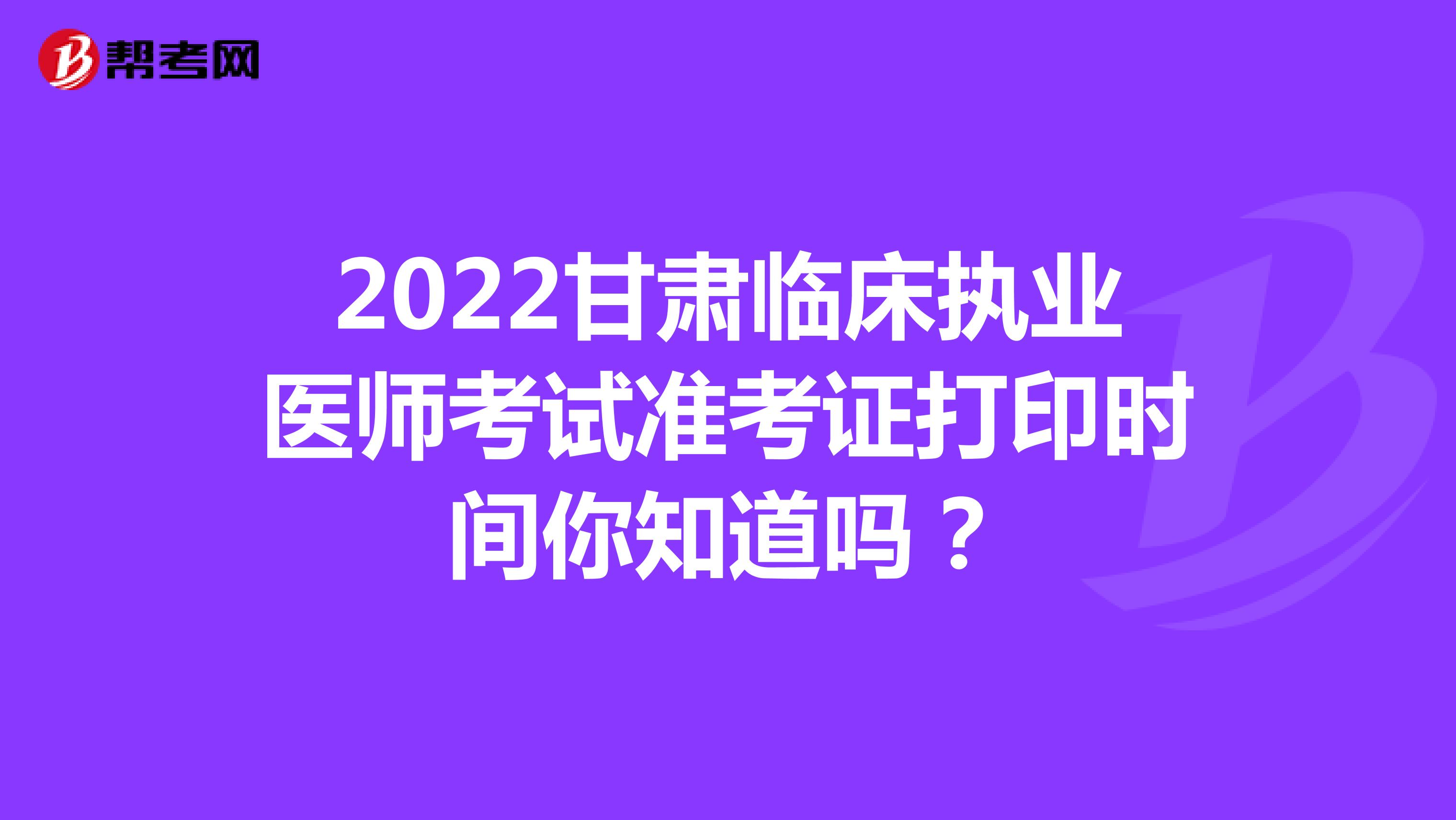2022甘肃临床执业医师考试准考证打印时间你知道吗？