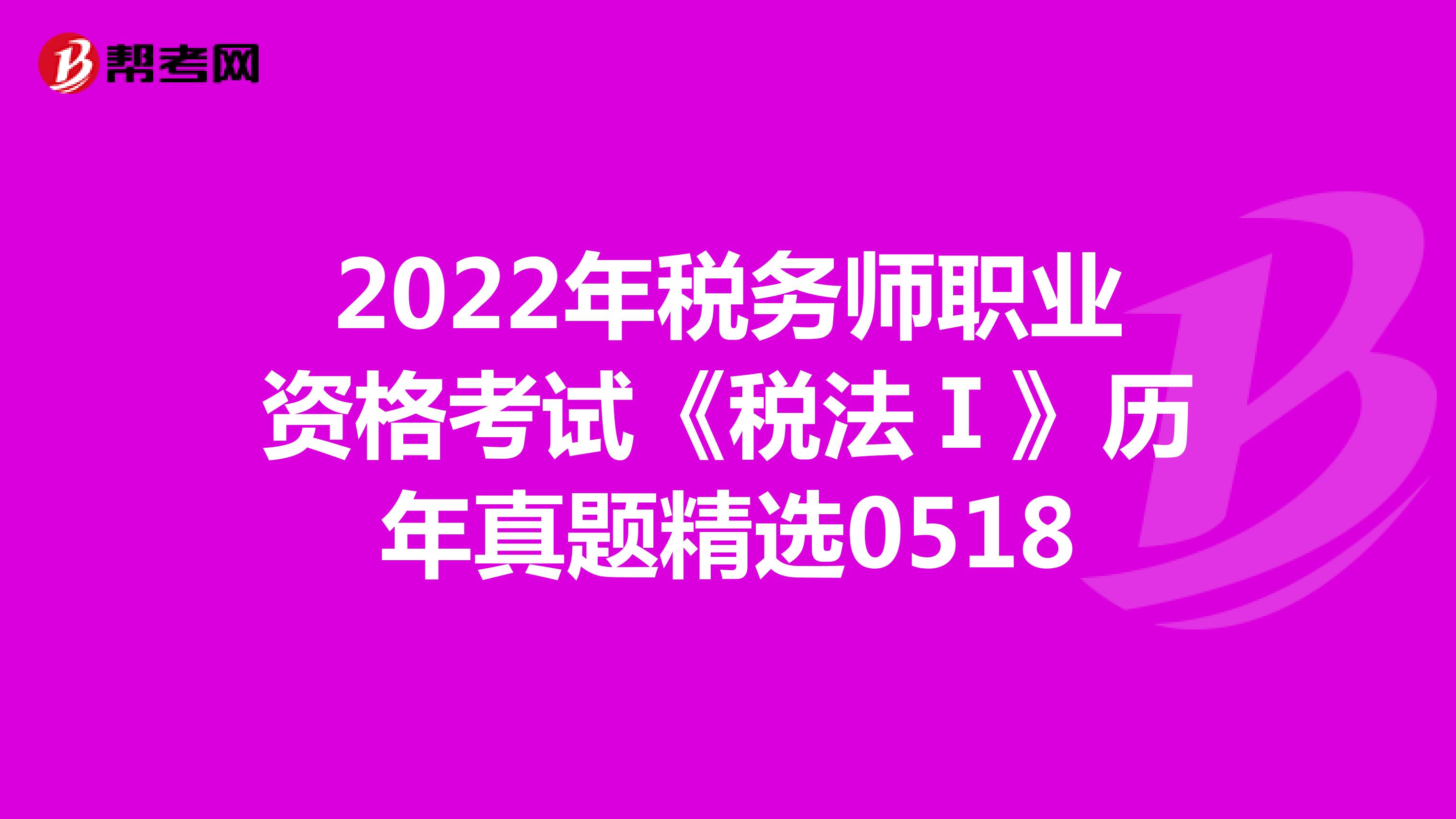 2022年税务师职业资格考试《税法Ⅰ》历年真题精选0518