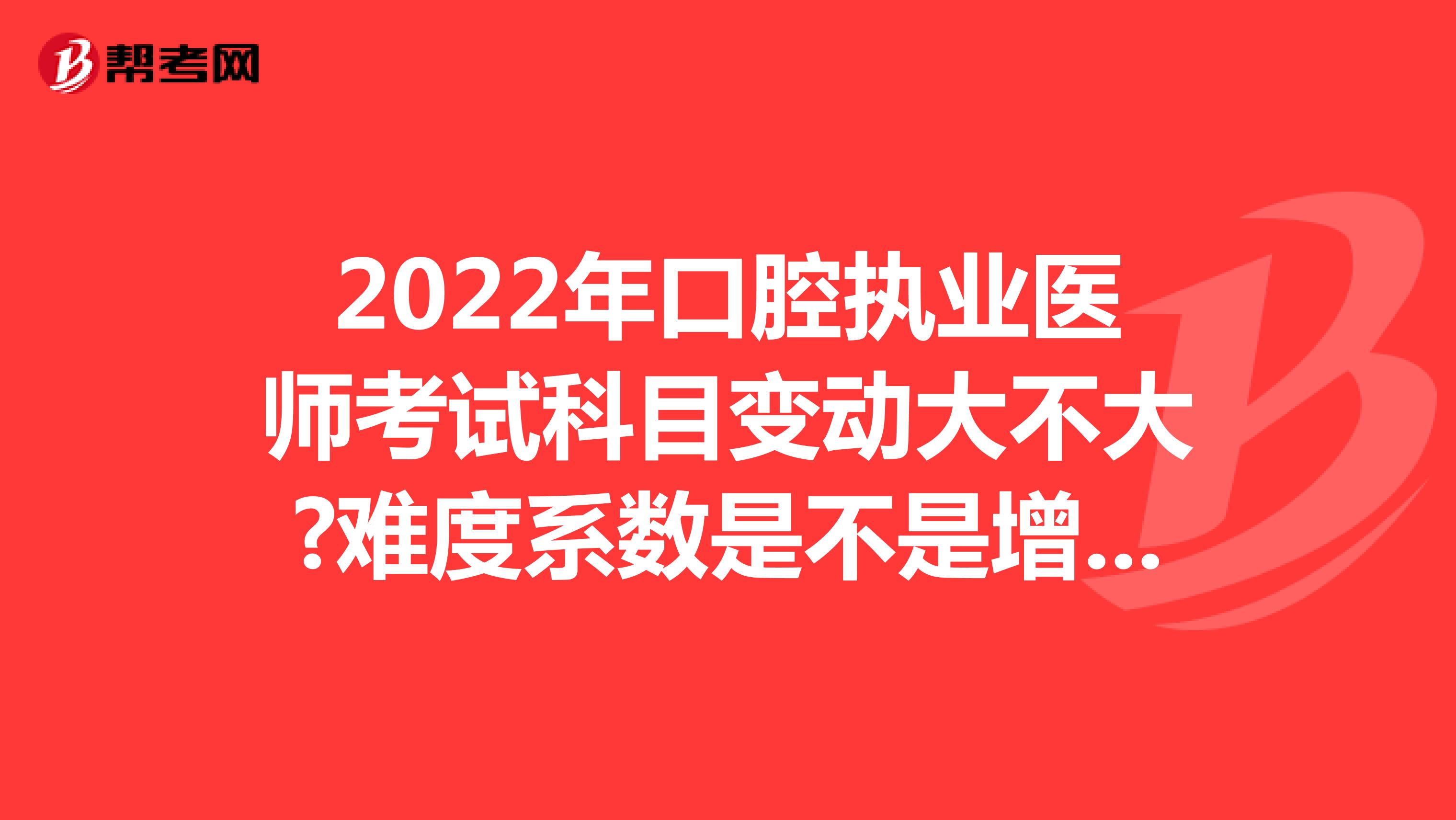 2022年口腔执业医师考试科目变动大不大?难度系数是不是增加了?