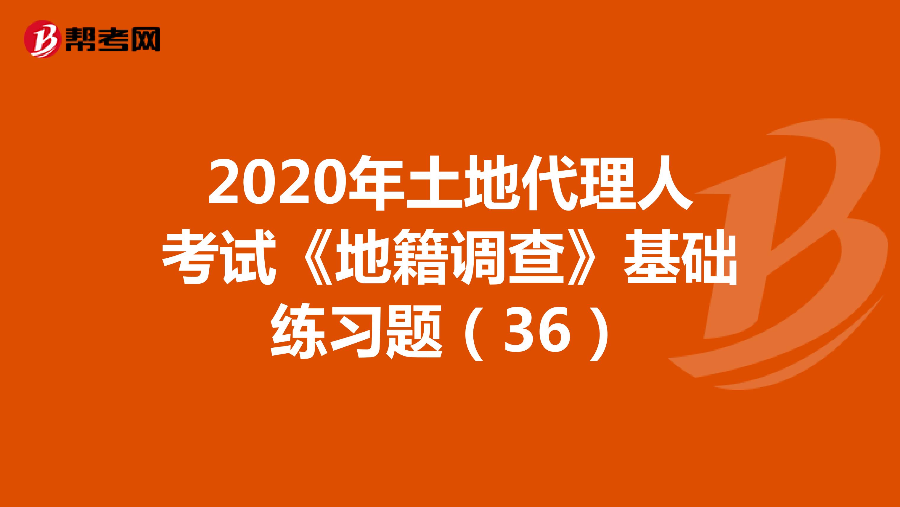 2020年土地代理人考试《地籍调查》基础练习题(36)