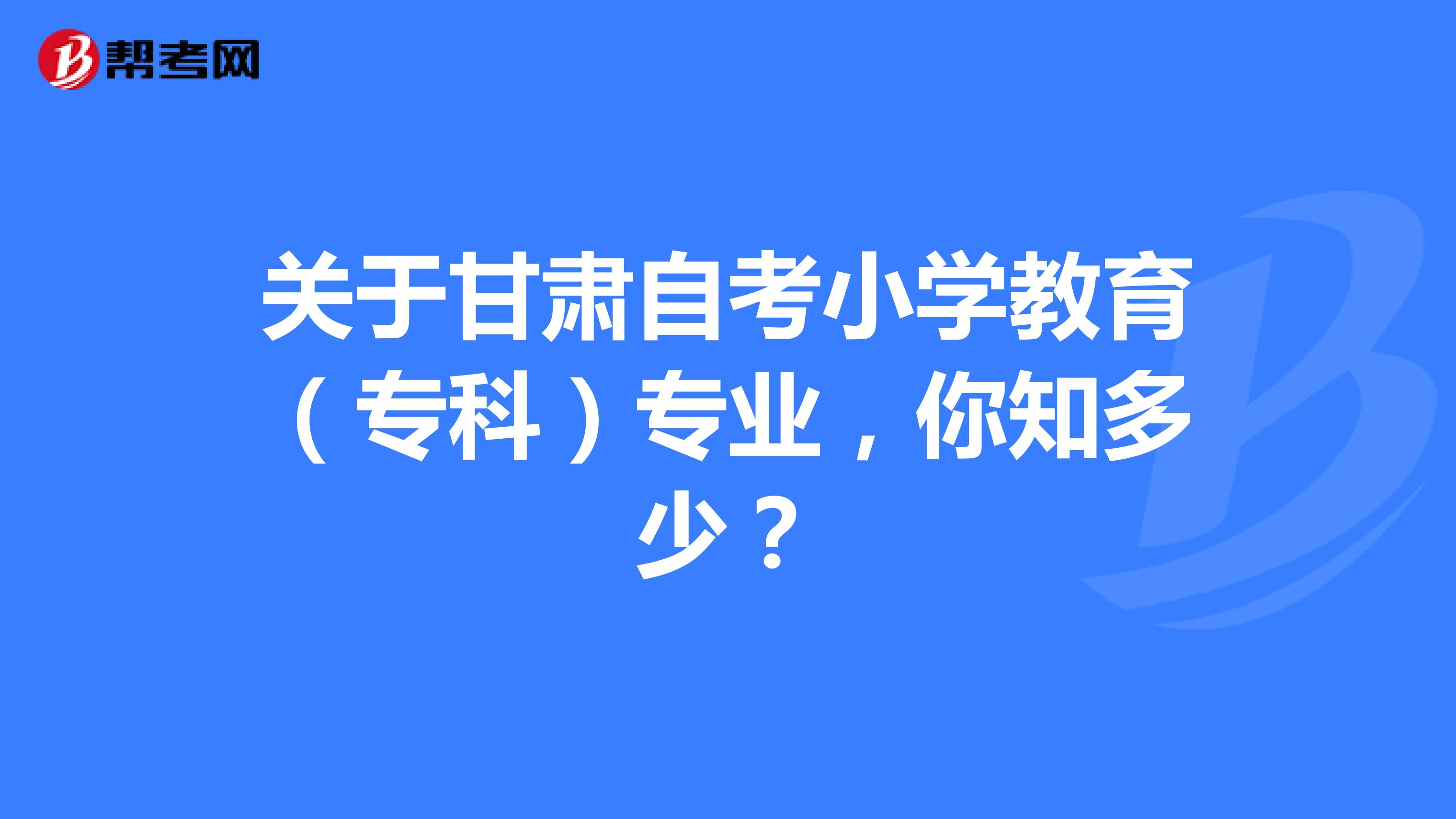 关于甘肃自考小学教育（专科）专业，你知多少？