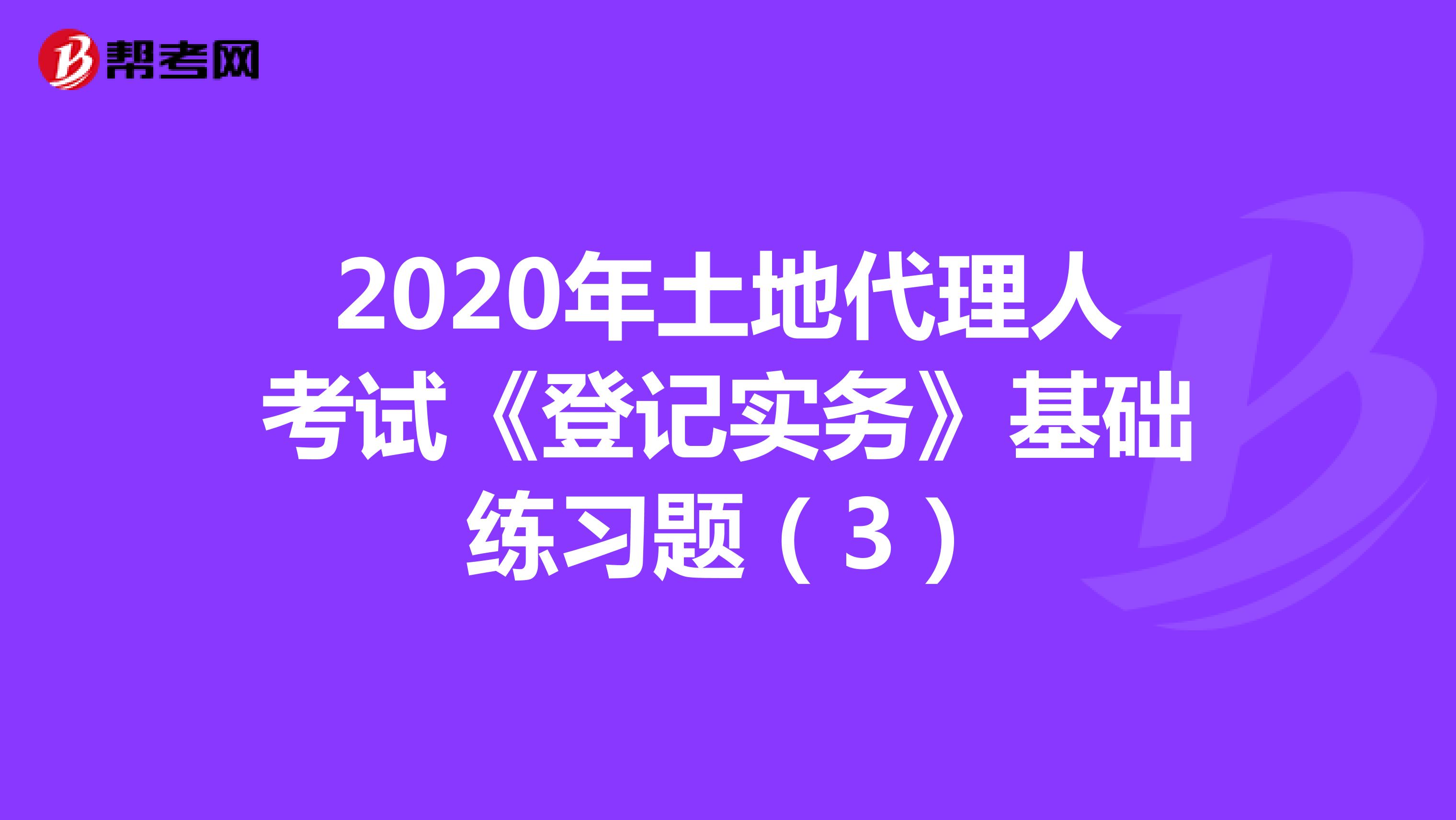 2020年土地代理人考試《登記實務(wù)》基礎(chǔ)練習(xí)題(3)
