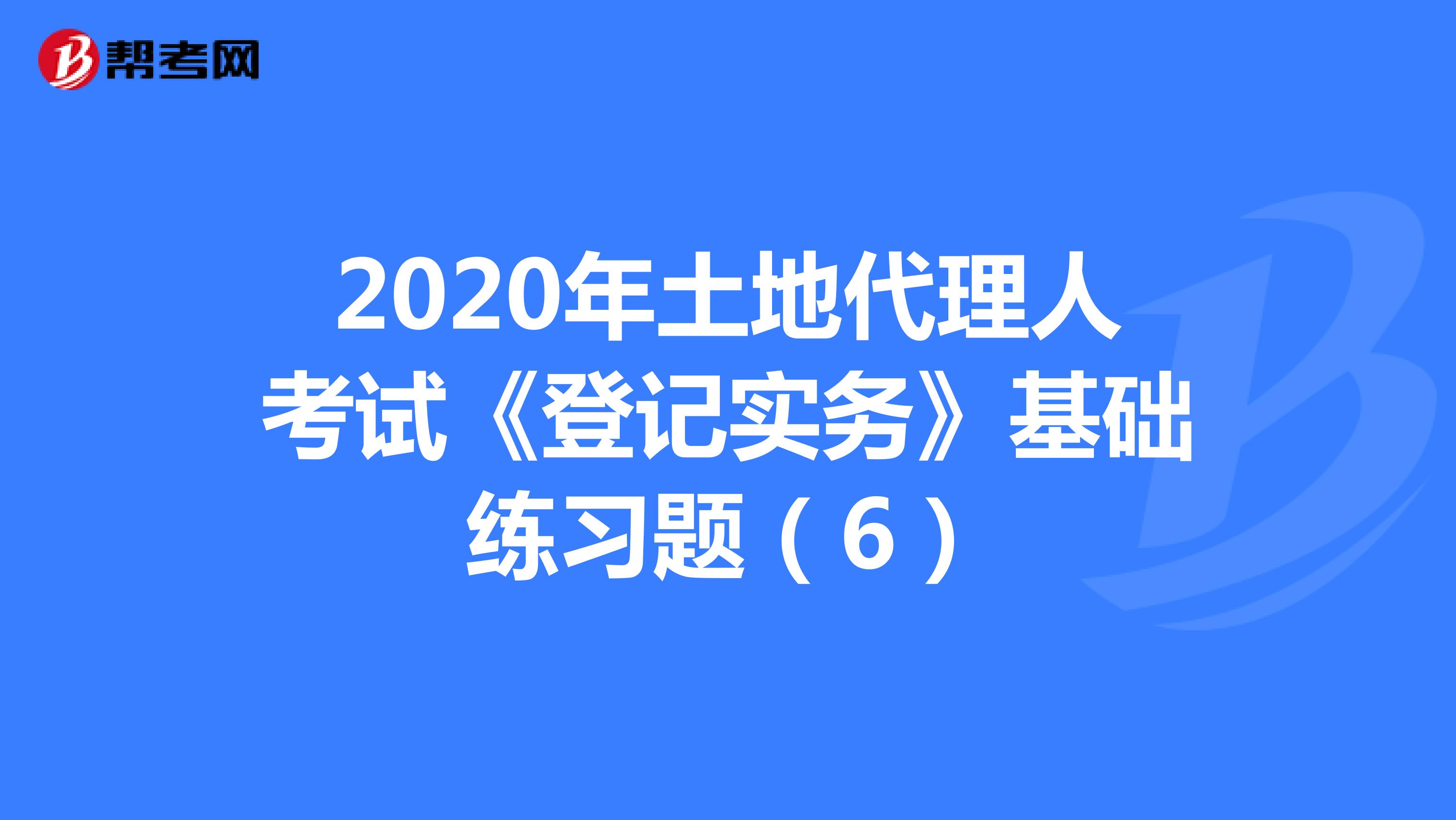 2020年土地代理人考試《登記實(shí)務(wù)》基礎(chǔ)練習(xí)題（6）