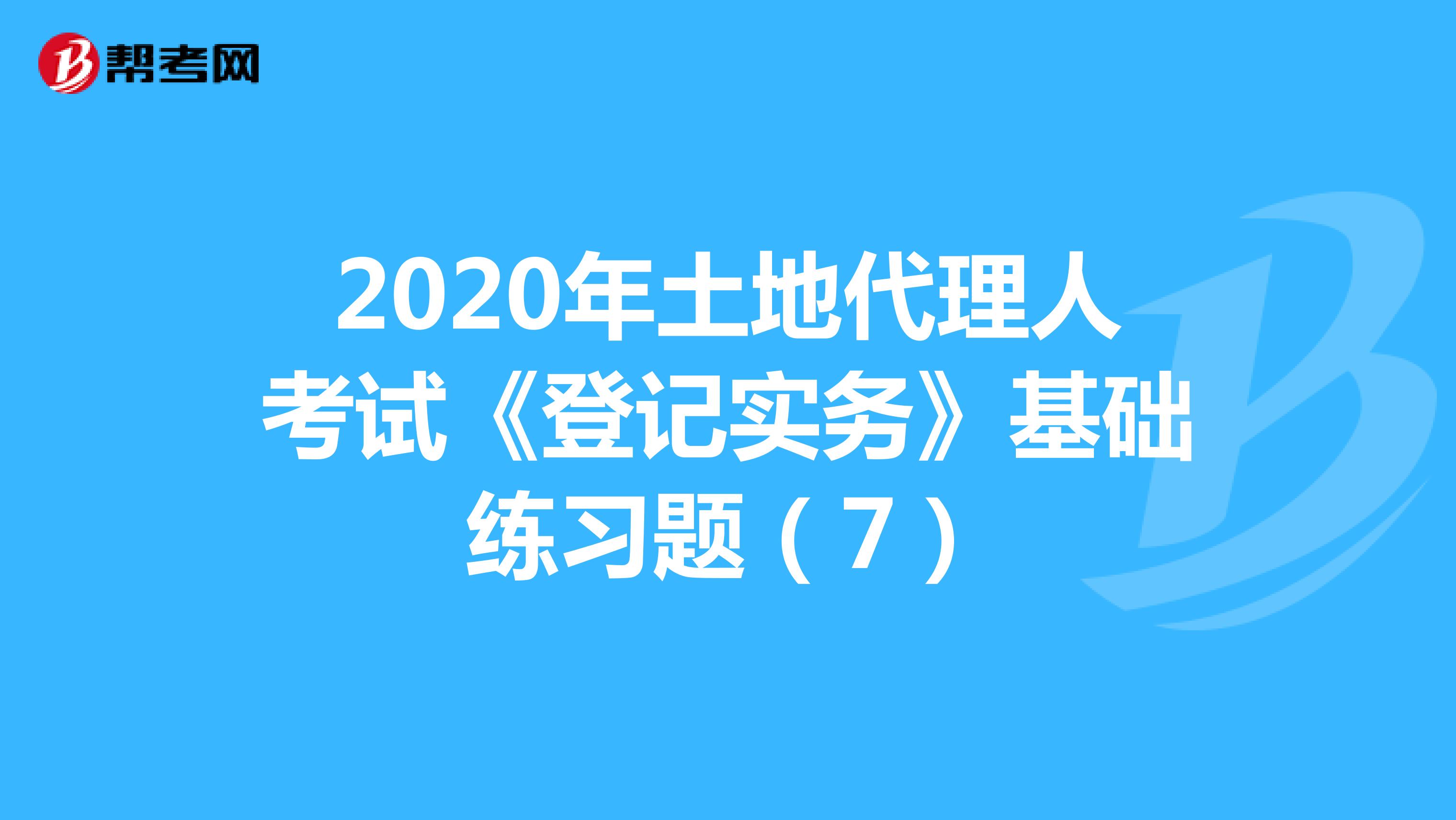 2020年土地代理人考試《登記實(shí)務(wù)》基礎(chǔ)練習(xí)題(7)