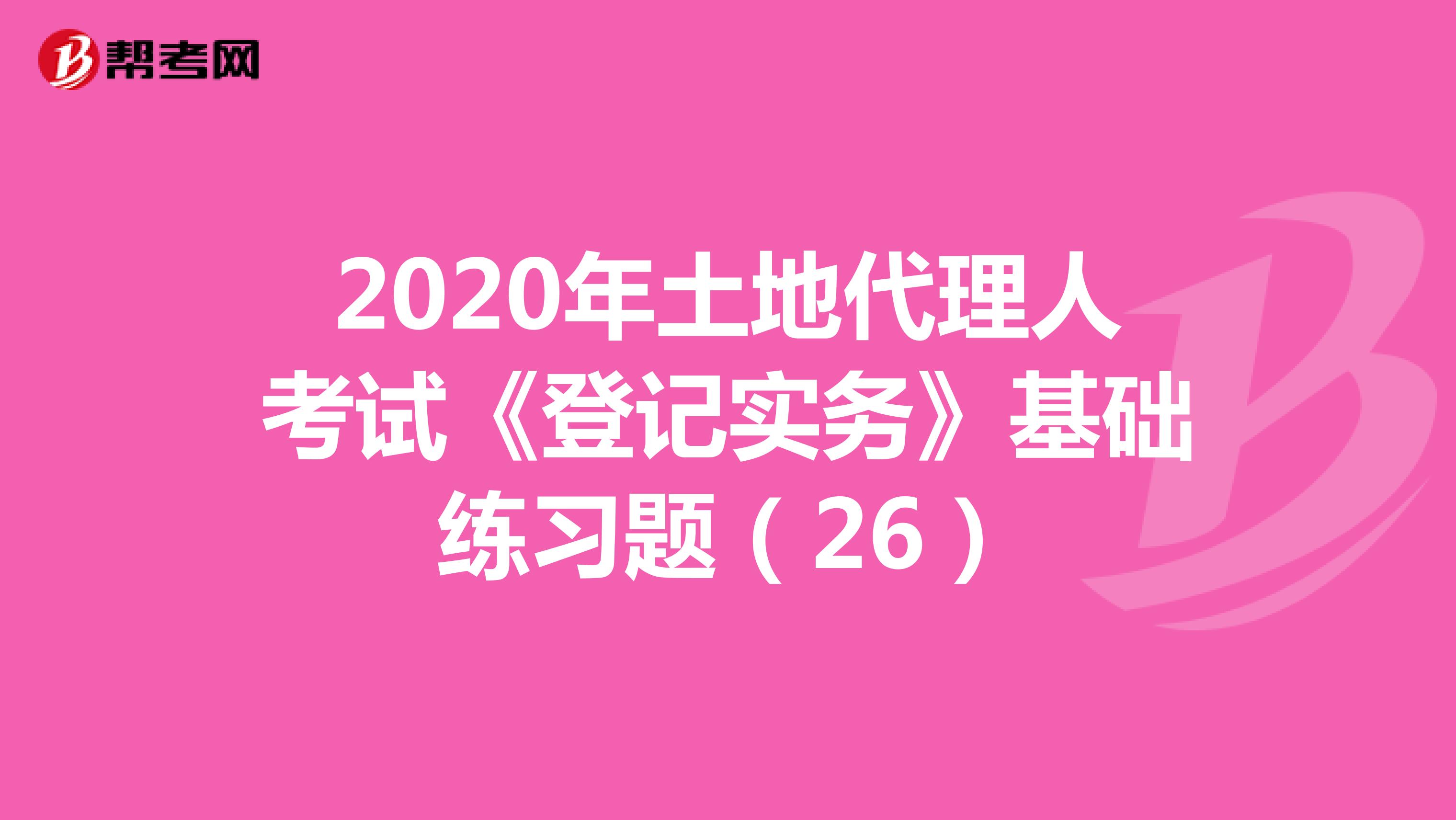 2020年土地代理人考試《登記實(shí)務(wù)》基礎(chǔ)練習(xí)題(26)