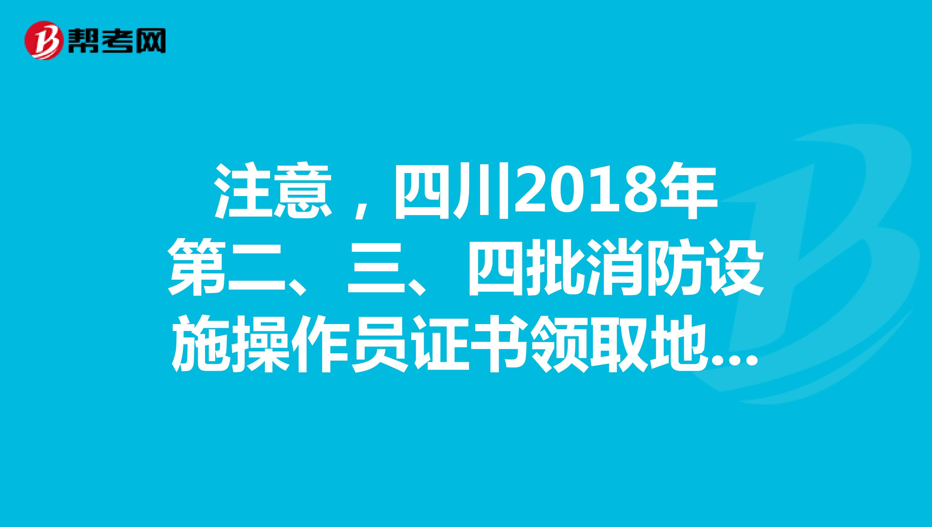 注意，四川2018年第二、三、四批消防设施操作员证书领取地点调整