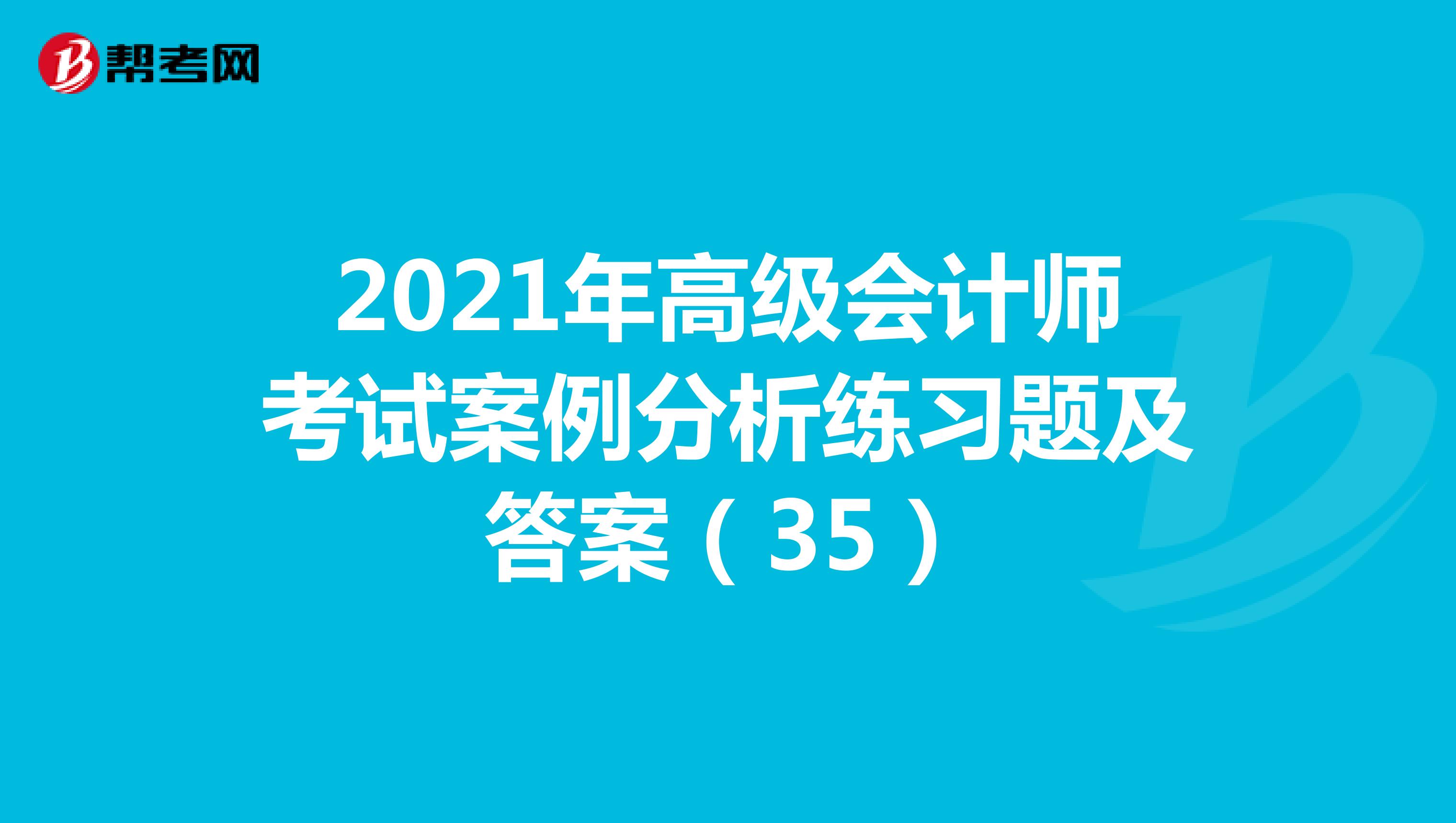 2021年高级会计师考试案例分析练习题及答案（35）