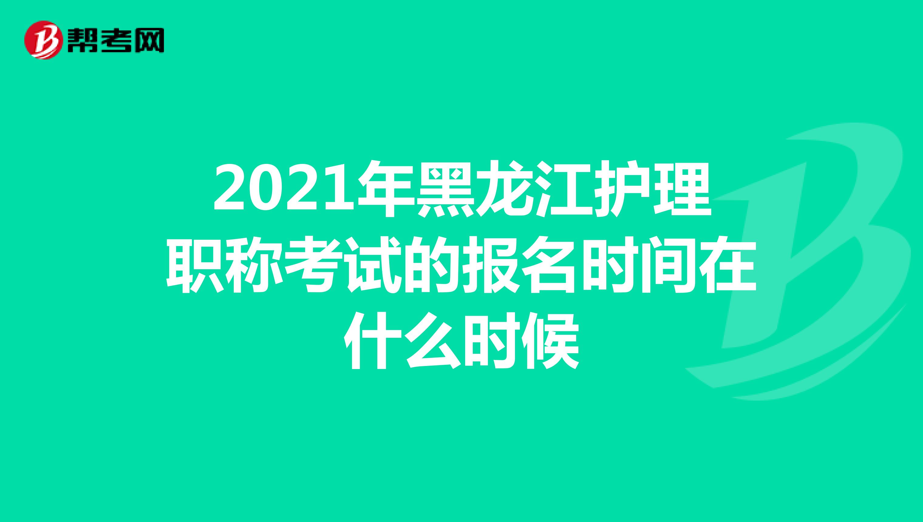 2021年黑龙江护理职称考试的报名时间在什么时候