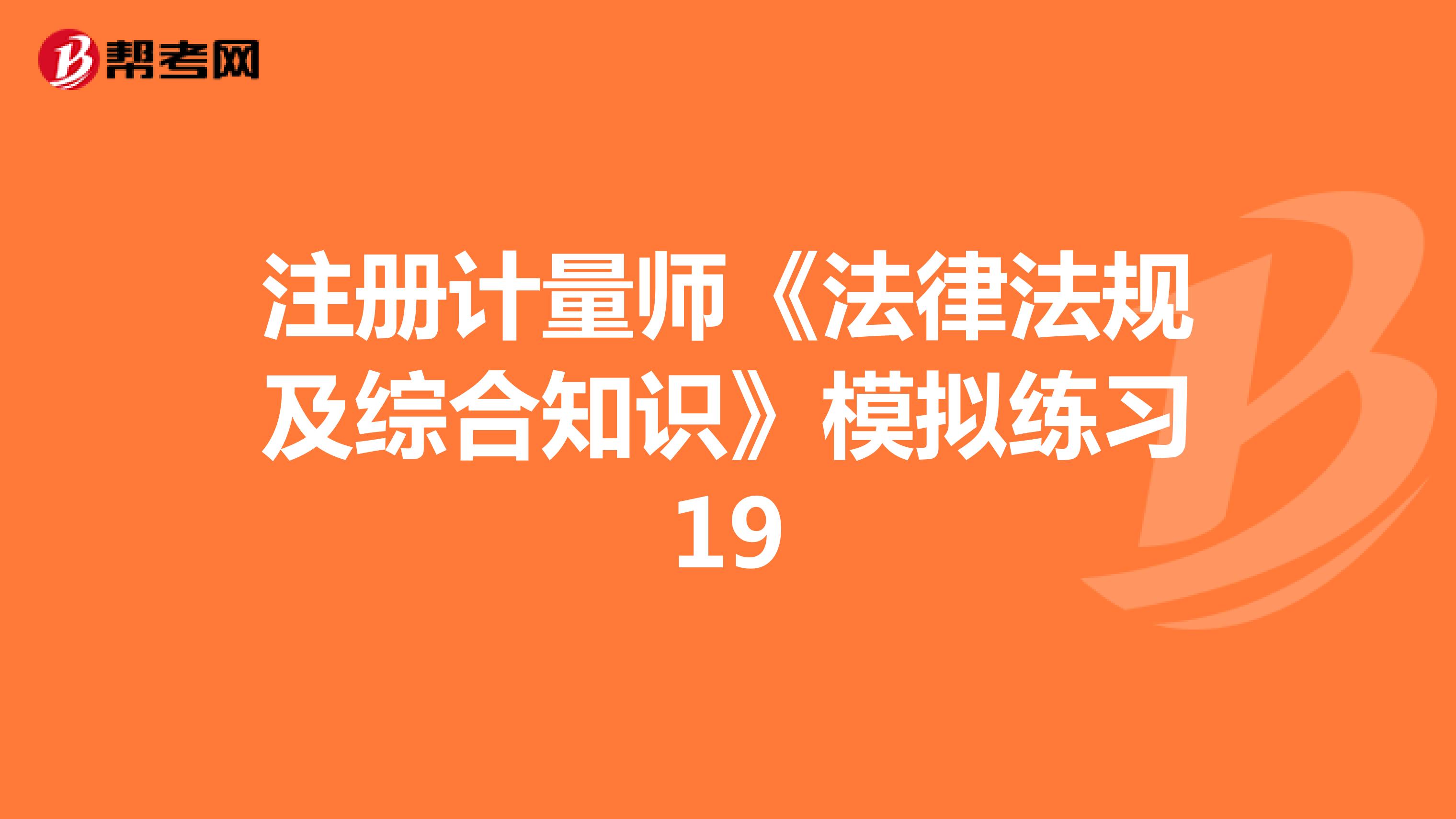 注冊計量師《法律法規(guī)及綜合知識》模擬練習(xí)19