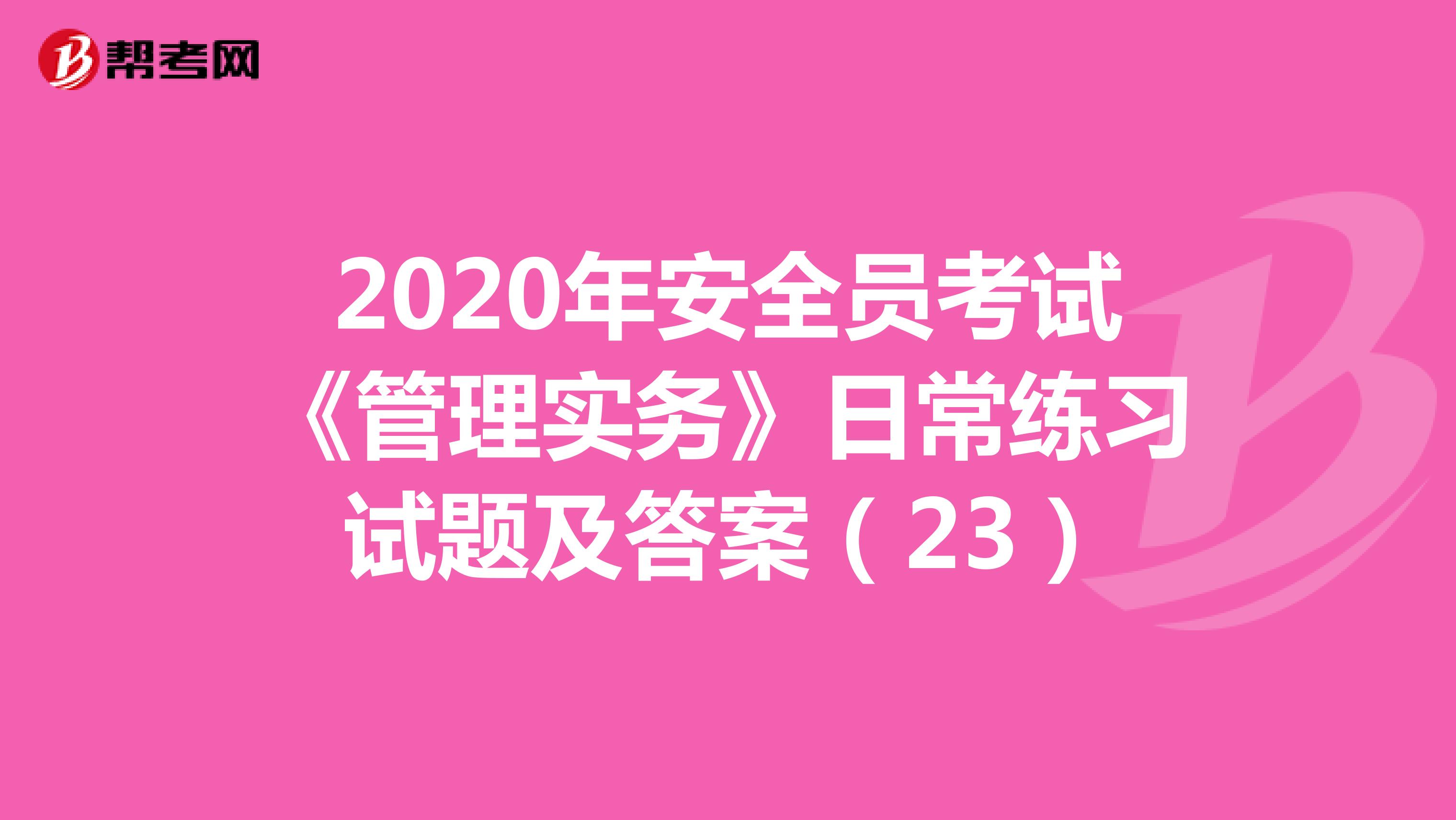 2020年安全员考试《管理实务》日常练习试题及答案（23）