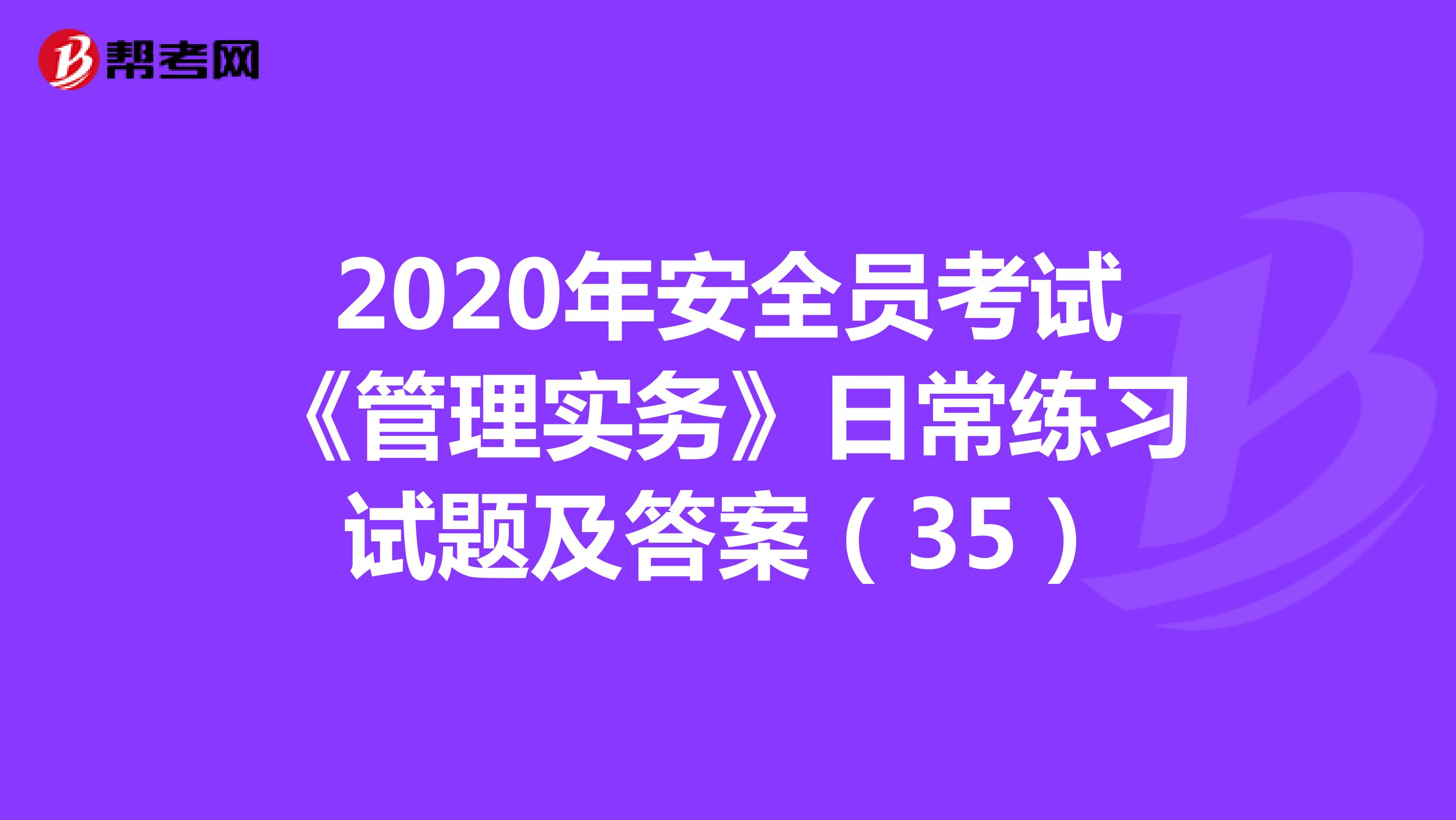 2020年安全员考试《管理实务》日常练习试题及答案（35）