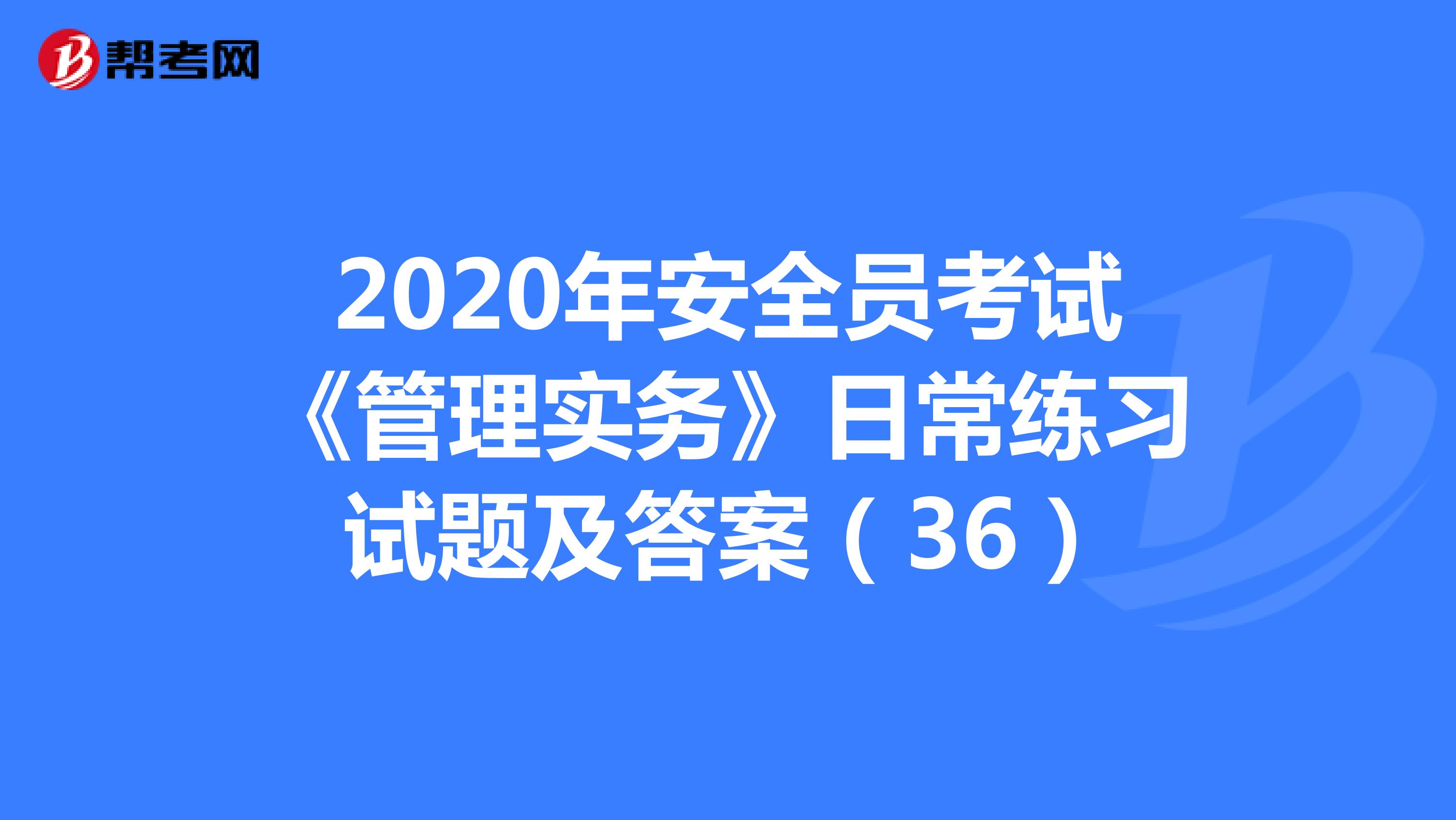 2020年安全员考试《管理实务》日常练习试题及答案(36)
