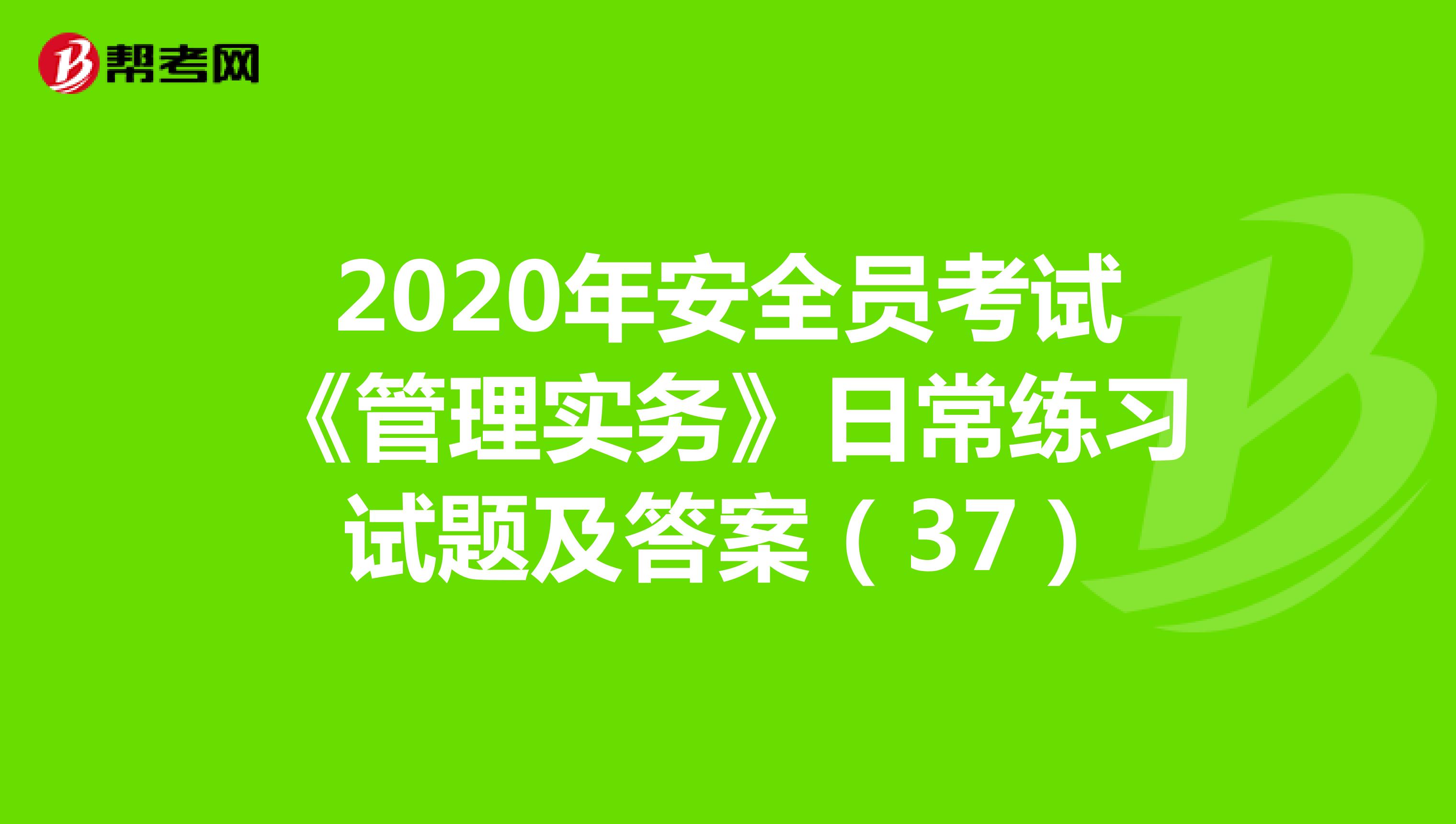2020年安全员考试《管理实务》日常练习试题及答案（37）